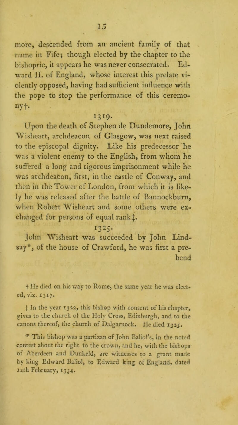 moTe, descended from an ancient family of that name in Fife; though elected by the chapter to the bishopric, it appears he was never consecrated. Ed- ward II. of England, whose interest this prelate vi- olently opposed, having had sufficient influence with the pope to stop the performance of this ceremo- nyf. 1319* Upon the death of Stephen de Dundemore, John Wisheart, archdeacon of Glasgow, was next raised to the episcopal dignity. Like his predecessor he was a violent enemy to the English, from whom he suffered a long and rigorous imprisonment while he was archdeacon, first, in the castle of Conway, and then in the Tower of London, from which it is like- ly he was released after the battle of Bannockburn, when Robert Wisheart and some others were ex- changed for persons of equal rank|. 1325- John Wisheart was succeeded by John Lind- say*, of the house of Crawford, he was first a pre- bend t He died on hie way to Rome, the same year he was elect- ed, viz. 1317. t In the year 1322, this bishop with consent of his chapter, gives to the church of the Holy Cross, Edinburgh, and to the canons thereof, the church of Dalgaruock. He died 1325. * This bishop was a partizan of John Baliol’s, in the noted contest about the right to the crown, and he, with the bidiopr of Aberdeen and Dunkeld, are witnesses to a grant made by king Edw'ard Baliol, to Edward king of England, dated 12th February, 1334*