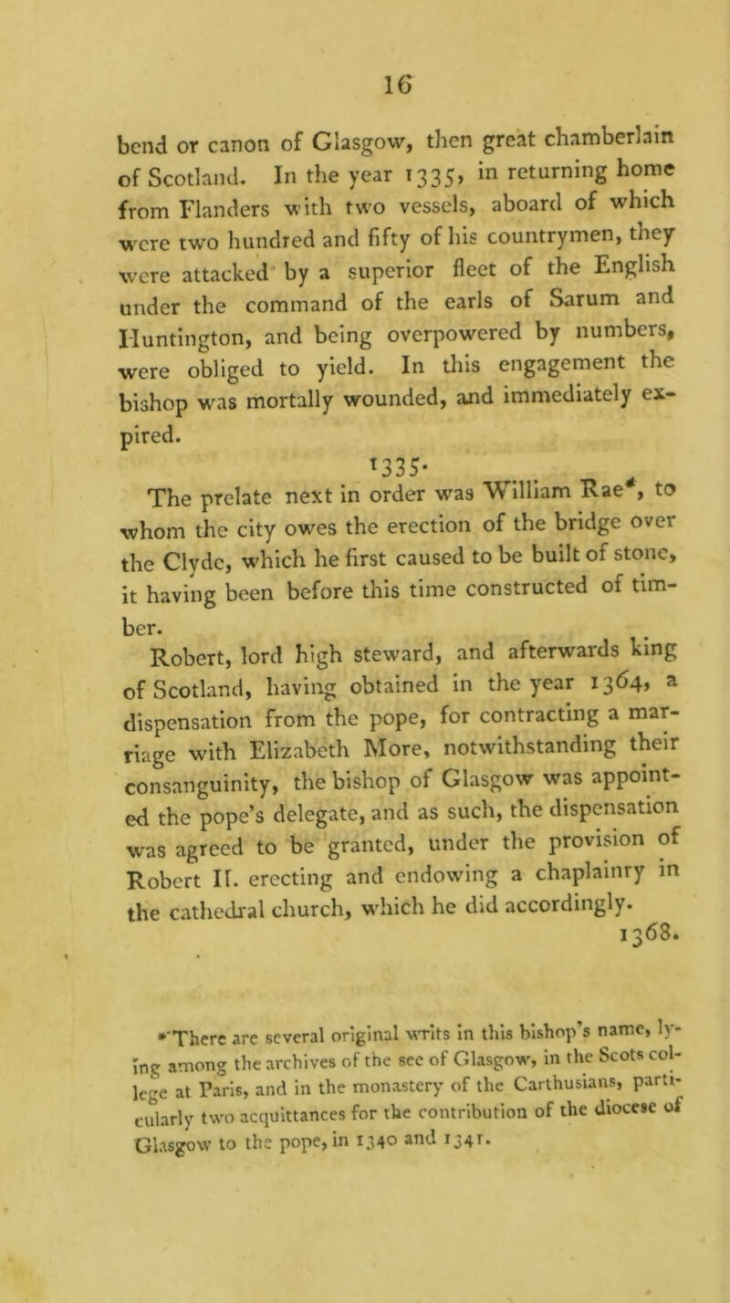 bend or canon of Glasgow, then great chamberlain of Scotland. In the year 1335, in returning home from Flanders with two vessels, aboard of which w'cre two liundred and fifty of his countrymen, they were attacked* by a superior fleet of the English under the command of the earls of Sarum and Huntington, and being overpowered by numbers, were obliged to yield. In this engagement the bishop was mortally wounded, and immediately ex- pired. ^335* The prelate next in order was William Rae*, to whom the city owes the erection of the bridge over the Clyde, which he first caused to be built of stone, it having been before this time constructed of tim- ber. Robert, lord high steward, and afterwards king of Scotland, having obtained In the year 1364, a dispensation from the pope, for contracting a mar- riage with Elizabeth More, notwithstanding their consanguinity, the bishop of Glasgow was appoint- ed the pope’s delegate, and as such, the dispensation was agreed to be granted, under the provision of Robert II. erecting and endowing a chaplainry in the cathedral church, wdiich he did accordingly. 1368. •‘There are several original WTits In this bishop’s name, ly- ing among the archives of the see of Glasgow, in the Scots col- lege at Paris, and in the monastery of the Carthusians, parti- cularly two acquittances for the contribution of the diocese of Glasgow to the pope, in 1340 and 134T.