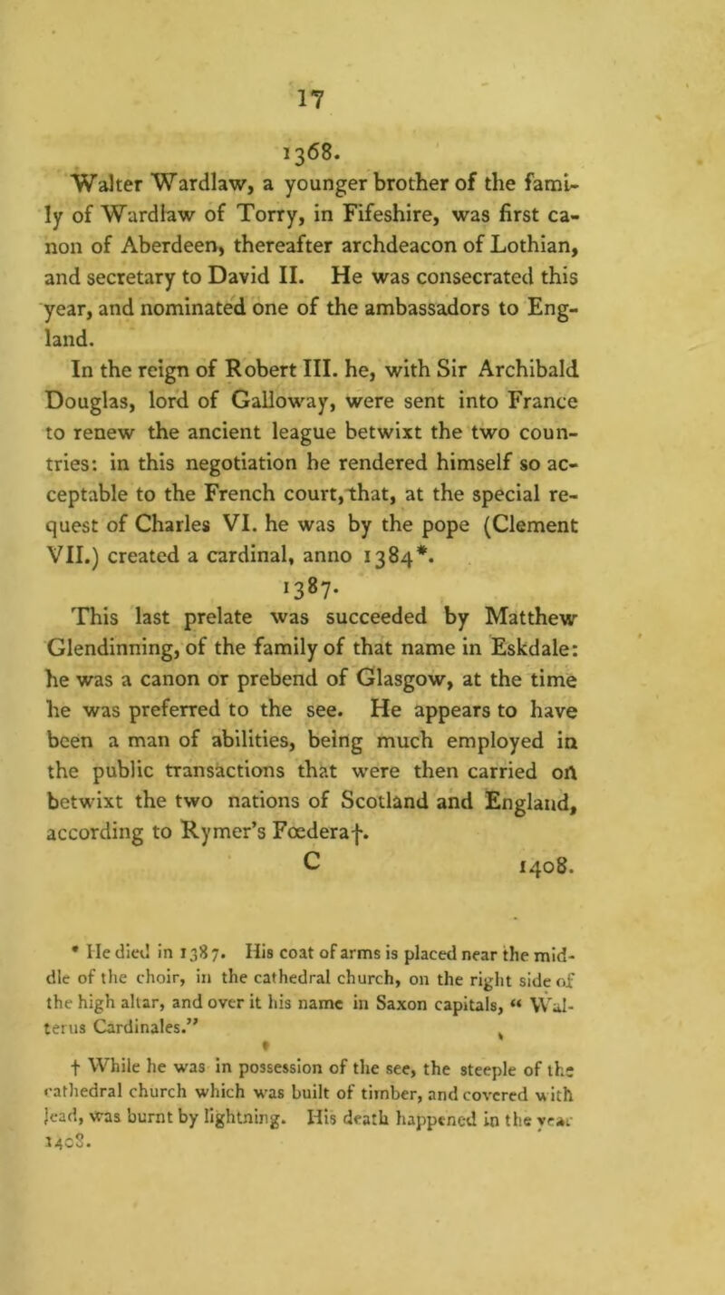13<58. Walter Wardlaw, a younger brother of the fami- ly of Wardhw of Torry, in Fifeshire, was first ca- non of Aberdeen, thereafter archdeacon of Lothian, and secretary to David II. He was consecrated this year, and nominateld one of the ambassadors to Eng- land. In the reign of Robert III. he, with Sir Archibald Douglas, lord of Galloway, were sent into France to renew the ancient league betwixt the two coun- tries: in this negotiation he rendered himself so ac- ceptable to the French court,that, at the special re- quest of Charles VI. he was by the pope (Clement VII.) created a cardinal, anno 1384*. 1387- This last prelate was succeeded by Matthew Glendinning, of the family of that name in Eskdale: he was a canon or prebend of Glasgow, at the time he was preferred to the see. He appears to have been a man of abilities, being much employed in the public transactions that were then carried oft betwixt the two nations of Scotland and England, according to Rymer’s Foederaf. C 1408. • He died In 138 7. His coat of arms is placed near the mid- dle of the choir, in the cathedral church, on the right side of the high altar, and over it his name in Saxon capitals, « VVal- terus Cardinales.” ^ f t While he was in possession of the see, the steeple of the cathedral church which was built of timber, and covered with jead, was burnt by lightning. His death happened in the year 14^^*