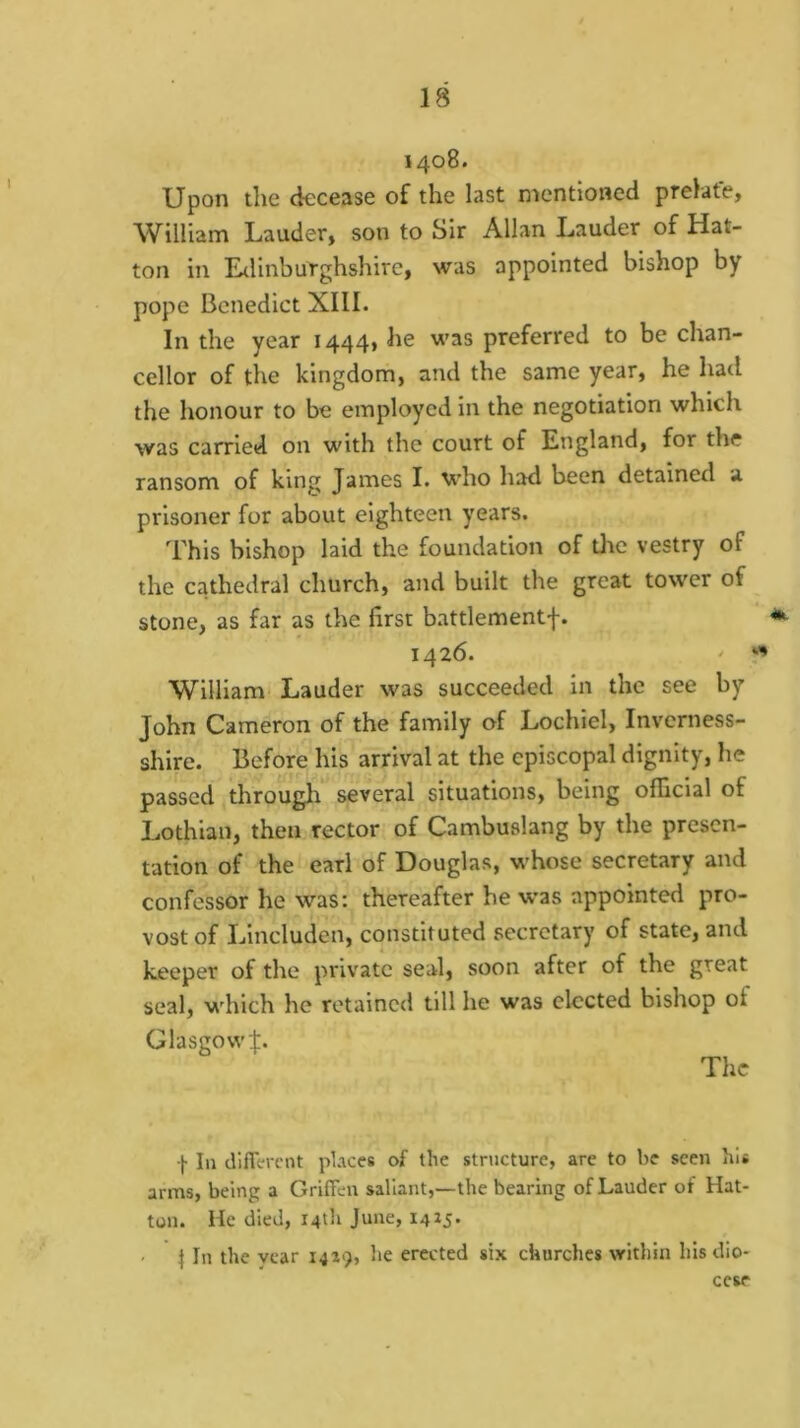 1408. Upon the decease of the last mentioned prelate, William Lauder, son to Sir Allan Lauder of Hat- ton in EtlinbuYghshire, was appointed bishop by pope Benedict XIII. In the year 1444, he was preferred to be chan- cellor of the kingdom, and the same year, he had the honour to be employed in the negotiation which was carried on with the court of England, for the ransom of king James I. who had been detained a prisoner for about eighteen years. This bishop laid the foundation of the vestry of the cathedral church, and built the great tower of stone, as far as the first battlementf. 1426. ' : William Lauder was succeeded in the see by John Cameron of the family of Lochiel, Inverness- shire. Before his arrival at the episcopal dignity, he passed througli*^ several situations, being official of Lothian, then rector of Cambuslang by the presen- tation of the earl of Douglas, whose secretary and confessor he was: thereafter he w'as appointed pro- vost of Lincluden, constituted secretary of state, and keeper of the private seal, soon after of the great seal, which he retained till he was elected bishop of Glasgow!. The f In dlflcrcnt places of the structure, are to he seen his arms, being a Griffen sallant,—the bearing of Lauder of Hat- ton. He died, 14th June, 14ij. ^ In the vear 1419, he erected six churches within his dio- cese