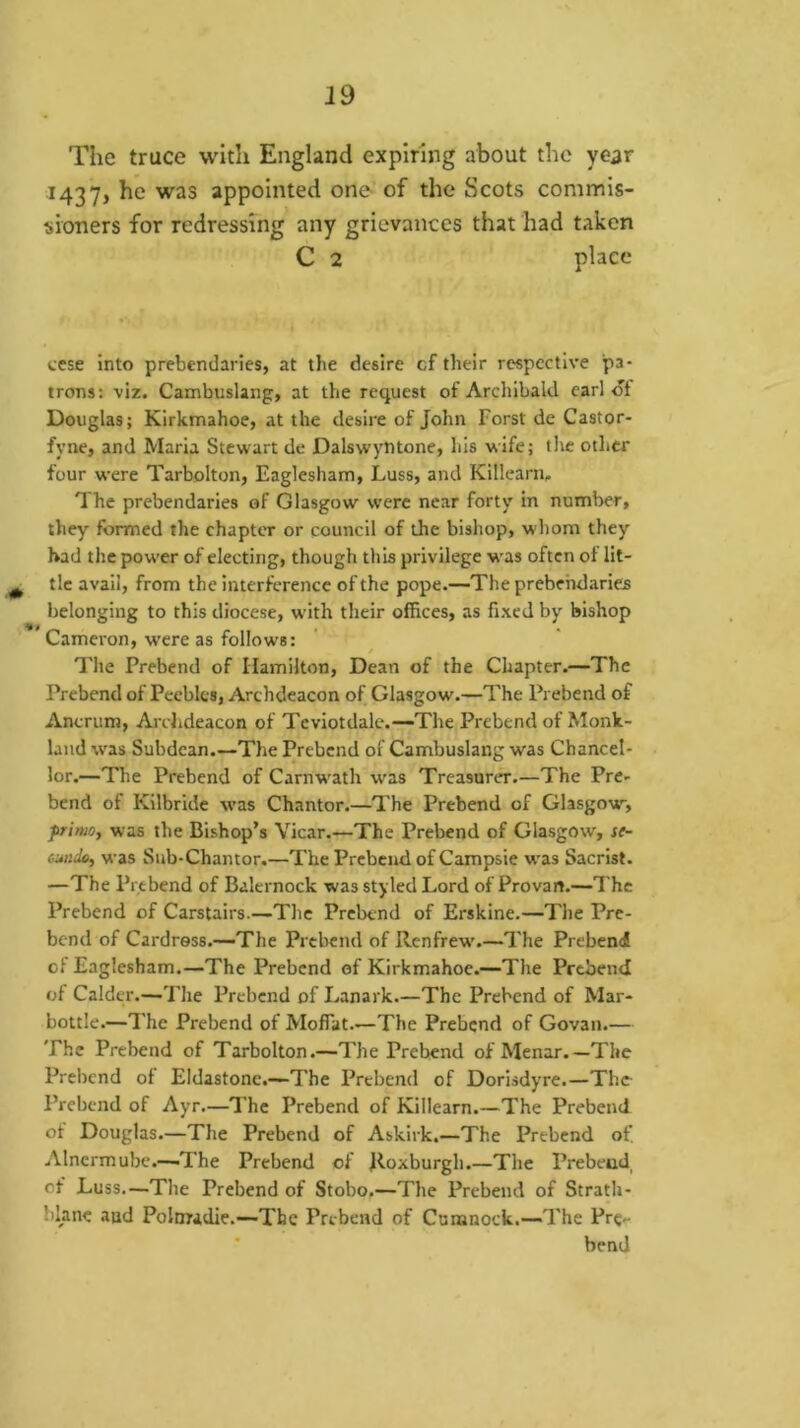 The truce with England expiring about the year 1437, he was appointed one of the Scots commis- sioners for redressing any grievances that had taken C 2 place cese into prebendaries, at the desire cf their respective pa- trons: viz. Cambuslang, at the request of Archibald earl ot Douglas; Kirkmahoe, at the desire of John Forst de Castor- fyne, and Maria Stewart de Dalswyntone, his wife; tiic other four were Tarbolton, Eaglesham, Luss, and Killearii. The prebendaries of Glasgow were near forty in number, they formed the chapter or council of the bishop, whom they had the power of electing, though this privilege was often ot lit- , tic avail, from the interference of the pope.—The prebendaries belonging to this diocese, with their offices, as fixed by bishop Cameron, were as follows: The Prebend of Hamilton, Dean of the Chapter.—The Prebend of Peebles, Archdeacon of Glasgow.—The Prebend of Ancrum, Archdeacon of Tcviotdale.—The Prebend of Monk- land was Subdean.—The Prebend of Cambuslang was Chancel- lor.—The Prebend of Carnw'ath was Treasurer.—The Pre- bend of Kilbride was Chantor.—^The Prebend of Glasgow, frimoy was the Bishop’s Vicar.—The Prebend of Glasgow, se- cMitky was Sub-Chantor.—The Prebend of Campsie w'as Sacrist. —The Prebend of Balernock was styled Lord of Provan.—The Prebend of Carstairs.—The Prebend of Erskine.—The Pre- bend of Cardress.—The Prebend of Renfrew'.—The Prebend of Eaglesham.—The Prebend of Kirkmahoe.—The Prebend of Calder.—The Prebend of Lanark.—The Prebend of Mar- bottle.—The Prebend of Moffat.—The Prebend of Govan.— The Prebend of Tarbolton.—The Prebend ofMenar.—The Prebend ot Eldastone.—The Prebend of Dorisdyre.—The Prebend of Ayr.—The Prebend of Killearn.—The Prebend of Douglas.—The Prebend of Askirk.—The Prebend of, Alncrmube.—-The Prebend of Roxburgh.—The Prebend, cf Luss.—The Prebend of Stobo.—The Prebend of Stratli- blane and Polnradie.—The Prebend of Cumnock.—The Pre- * bend