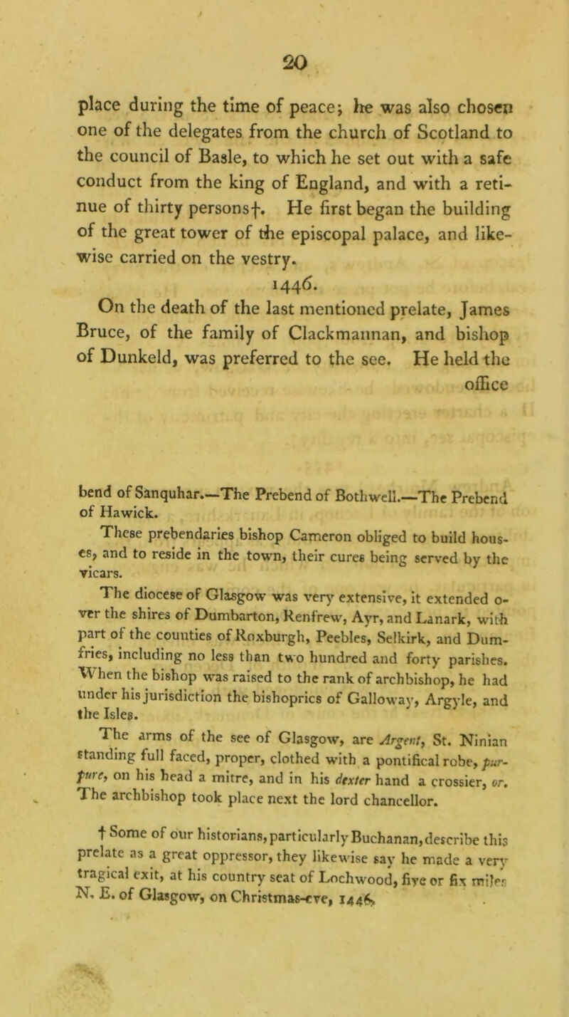 place during the time of peace; lie was also chosen one of the delegates from the church of Scotland to the council of Basle, to which he set out with a safe conduct from the king of England, and with a reti- nue of thirty personsf. He first began the building of the great tower of the episcopal palace, and like- wise carried on the vestry. 1446. On the death of the last mentioned prelate, James Bruce, of the family of Clackmannan, and bishop of Dunkeld, was preferred to the see. He held the office bend of Sanquhar—The Prebend of Bothwell.—The Prebend of Hawick. These prebendaries bishop Carneron obliged to build hous- es, and to reside in the town, their cures being served by the vicars. The diocese of Glasgow was ver^' extensive, it extended o- vtr the shires of Dumbarton, Renfrew', Ayr, and Lanark, with part of the eounties of Roxburgh, Peebles, Selkirk, and Dum- fries, including no less than two hundred and forty parishes. When the bishop w'as raised to the rank of archbishop, he had under his jurisdiction the bishoprics of Galloway, Argyle, and the Isles. The arms of the see of Glasgow, are Argent, St. Ninian standing full faced, proper, clothed with a pontifical robe,/ur- fMC, on his head a mitre, and in his dtxttr hand a crossier, or. The archbishop took place next the lord chancellor. t Some of our historians, particularly Buchanan, describe this prelate as a great oppressor, they likewise say he made a very tragical exit, at his country seat of Lochw'ood, fire or fix miles N. E. of Glasgow, on Christmas-cve,