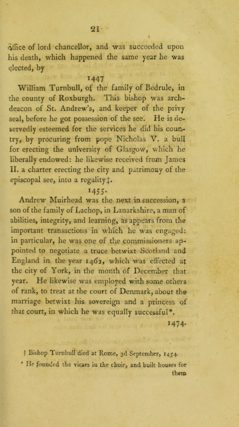 Office of lord chancellor, and was succeeded upon his death, which happened the same year he was fleeted, by M47 William Turnbull, of the family of Bedrule, in the county of Roxburgh. ThiS' bishop was arch- deacon of St. Andrew’s, and keeper of the privy seal, before he got possession of the see. He is de- servedly esteemed for the services he did his coun- try, by procuring from pope Nicholas V. a bull for erecting the university of Glasgow, which he liberally endow'ed: he likewise received from James II. a charter erecting the city and patrimony of the episcopal see, into a regality J. M5S- Andrew Muirhead was the next in succession, a son of the family of Lachop, in Lanarkshire, a man of abilities, integrity, and learning, as appears from the important transactions in which he was engaged: in particular, he was one of the commissioners ap- pointed to negotiate a truce betwixt Scotland and England in the year 1462, which was effected af the city of York, in the month of December that year. He likewise was employed with some others of rank, to treat at the court of Denmark, about the^ marriage betwixt his sovereign and a princess of that court, in which he w'as equally successful*. 1474. t Bishop Turnbull died at Rome, 3d September, 1454. * He founded the viears in the choir, and built houses for them