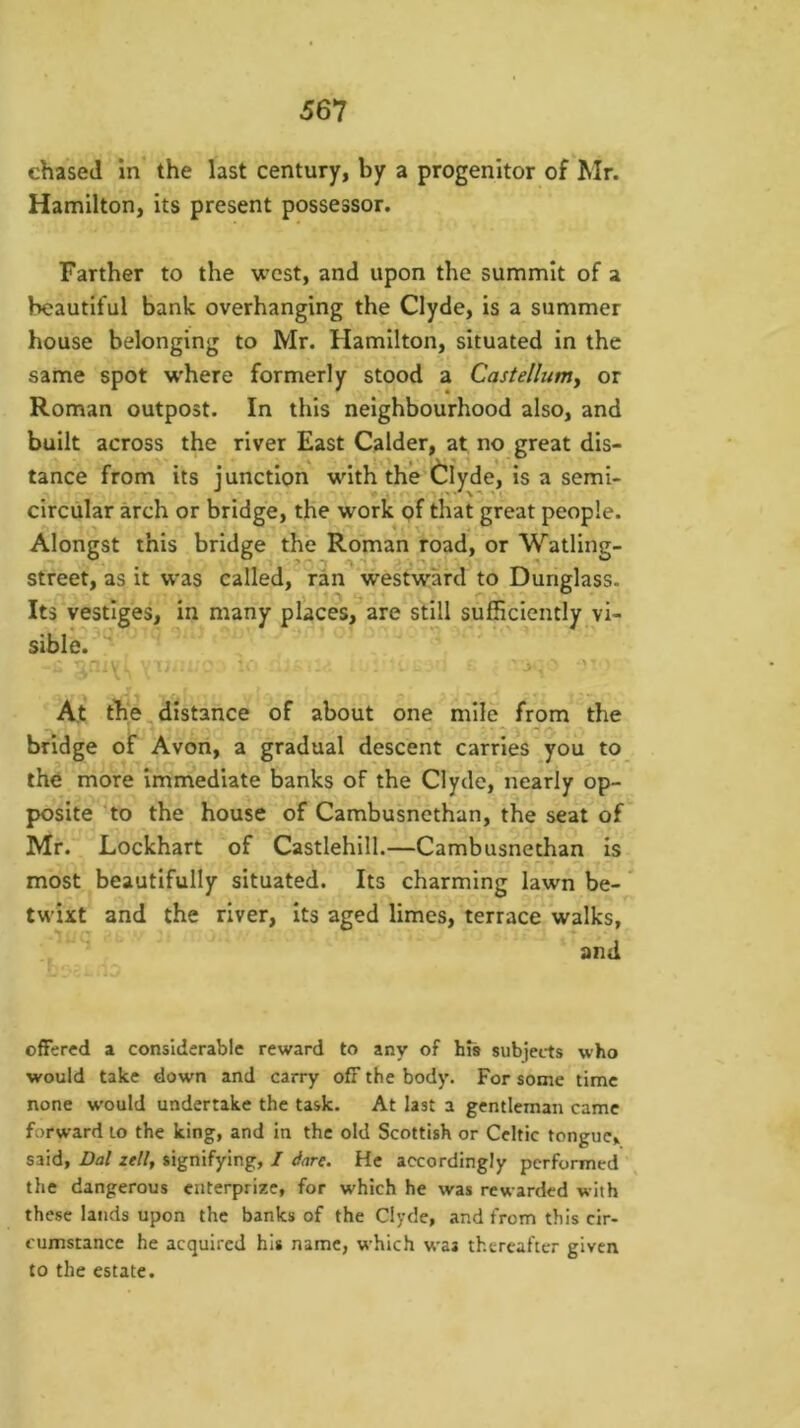 chased in’ the last century, by a progenitor of Mr. Hamilton, its present possessor. Farther to the west, and upon the summit of a beautiful bank overhanging the Clyde, is a summer house belonging to Mr. Hamilton, situated in the same spot where formerly stood a Castellumy or Roman outpost. In this neighbourhood also, and built across the river East Calder, at no great dis- tance from its junction with the Clyde, is a semi- circular arch or bridge, the work of that great people. Alongst this bridge the Roman road, or Watling- street, as it was called, ran vvestward to Dunglass. Its vestiges, in many places, are still sufficiently vi- sible. At the distance of about one mile from^“the bridge of Avon, a gradual descent carries you to the more immediate banks of the Clyde, nearly op- posite to the house of Cambusnethan, the seat of Mr. Lockhart of Castlehill.—Cambusnethan is most beautifully situated. Its charming lawn be-' twixt and the river, its aged limes, terrace walks, and offered a considerable reward to any of hts subjects who would take down and carry off the body. For some time none w'ould undertake the task. At last a gentleman came forward to the king, and in the old Scottish or Celtic tongue, said. Dal zell, signifying, I dare. He accordingly performed the dangerous enterprize, for which he was rewarded with these lands upon the banks of the Clyde, and from this cir- cumstance he acquired his name, which waa thereafter given to the estate.