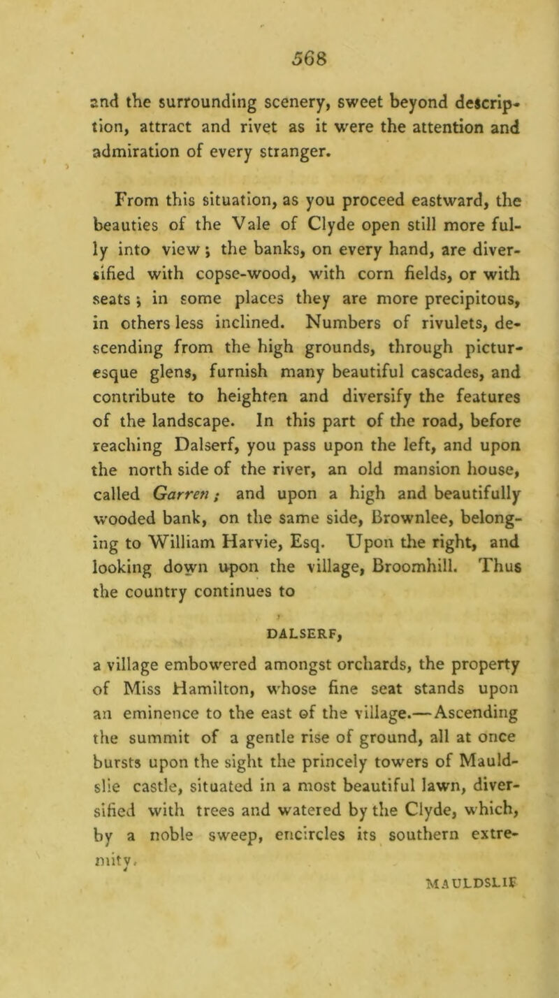 and the surrounding scenery, sweet beyond descrip- tion, attract and rivet as it were the attention and admiration of every stranger. From this situation, as you proceed eastward, the beauties of the Vale of Clyde open still more ful- ly into view; the banks, on every hand, are diver- sified with copse-wood, with corn fields, or with seats j in some places they are more precipitous, in others less inclined. Numbers of rivulets, de- scending from the high grounds, through pictur- esque glens, furnish many beautiful cascades, and contribute to heighten and diversify the features of the landscape. In this part of the road, before reaching Dalserf, you pass upon the left, and upon the north side of the river, an old mansion house, called Garren; and upon a high and beautifully wooded bank, on the same side, Brownlee, belong- ing to William Harvie, Esq. Upon the right, and looking down upon the village, Broomhill. Thus the country continues to DALSERF, a village embowered amongst orchards, the property of Miss Hamilton, whose fine seat stands upon an eminence to the east of the village.—Ascending the summit of a gentle rise of ground, all at once bursts upon the sight the princely towers of Mauld- slie castle, situated in a most beautiful lawn, diver- sified with trees and watered by the Clyde, which, by a noble sweep, encircles its southern extre- mity. 4 MAULDSLIf