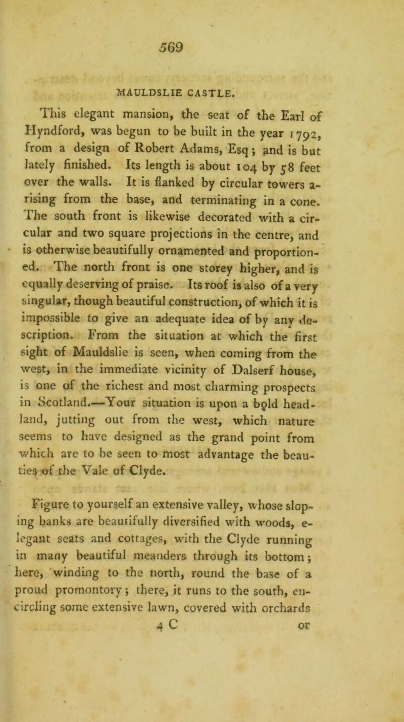 MAULDSLIE CASTLE. This elegant mansion, the seat of the Earl of Hyndford, was begun to be built in the year 1792, from a design of Robert Adams, Esq; ^nd is but lately finished. Its length is about 104 by 58 feet over the walls. It is flanked by circular towers a- rising from the base, and terminating in a cone. The south front is likewise decorated with a cir- cular and two square projections in the centre, and is otherwise beautifully ornamented and proportion- ed. The north front is one storey higher, and is equally deserving of praise. Its roof is also of a very singular, though beautiful construction, of which it is impossible to give an adequate idea of by anv de- scription. From the situation at which the first sight of Mauldslie is seen, when coming from the west, in the immediate vicinity of Dalserf house, is one of the richest and most charming prospects in Scotland.—Your situation is upon a bpld head- land, jutting out from the west, which nature seems to have designed as the grand point from which are to be seen to most advantage the beau- ties of the Vale of Clyde. Figure to yourself an extensive valley, whose slop- ing banks are beautifully diversified with woods, e- legant seats and cottages, wdth the Clyde running in many beautiful meanders through its bottom j here, 'winding to the north, round the base of a proud promontory; there, it runs to the south, en- circling some extensive lawn, covered with orchards 4 C or