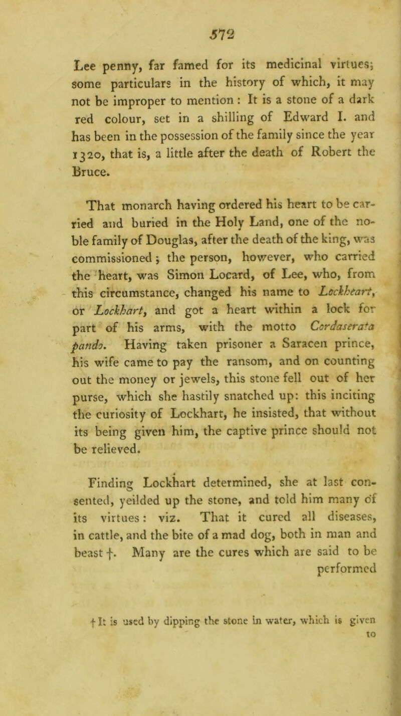 Lee penny, far famed for its medicinal virtues; some particulars in the history of which, it may not be improper to mention : It is a stone of a dark red colour, set in a shilling of Edward I. and has been in the possession of the family since the year 1320, that is, a little after the death of Robert the Bruce. That monarch having ordered his heart to be car- ried and buried in the Holy Land, one of the no- ble family of Douglas, after the death of the king, was commissioned; the person, hov/ever, who carried ; the’heart, was Simon Locard, of Lee, who, from this circumstance, changed his name to Lockheart^ | or Lockharty and got a heart within a lock for part of his arms, with the motto Cordaserata pando. Having taken prisoner a Saracen prince, his wife came to pay the ransom, and on counting out the money or jewels, this stone fell out of her ’ purse, which she hastily snatched up: this inciting \ the curiosity of Lockhart, he insisted, that without its being given him, the captive prince should not be relieved. I < Finding Lockhart determined, she at last con- ^ sented, yeilded up the stone, and told him many of , its virtues: viz. That it cured all diseases, in cattle, and the bite of a mad dog, both in man and beast f. Many are the cures which are said to be | performed t It is used by dipping the stone in water, which is given to