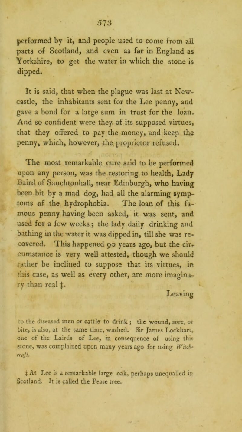 performed by it, and people used to come from all parts of Scotland, and even as far in England as Yorkshire, to get the water in which the stone is It is said, that when the plague was last at New- castle, the inhabitants sent for the Lee penny, and gave a bond for a large sum in trust for the loan. And so confident were they, of its supposed virtues, that they offered to pay the money, and keep the penny, which, however, the, proprietor refused. The most remarkable cure said to be performed upon any person, was the restoring to health, Lady Baird of Sauchtpnhall, near Edinburgh, 'who having been bit by a mad dog, had all the alarming symp- toms of the hydrophobia. The loan of this fa- mous penny having been asked, it was sent, and used for a few weeks *, the lady daily drinking and bathing in the water it was dipped in, till she was re- covered. This happened 90 years ago, but the cirr cumstance is very well attested, though we should rather be inclined to suppose that its virtues, in this case, as well as every other, are more imagina- ry than real :f. Leaving to the diseased men or cattle to drink ; the wound, sore, or bite, is also, at the same time, washed. Sir James Lockhart, one of the Lairds of Lee, in consequence of using this stone, was complained upon many years ago for using Wiich~ eraft. t At Lee is a remarkable large oak, perhaps unequalled in Scotland. It is called the Pease tree.