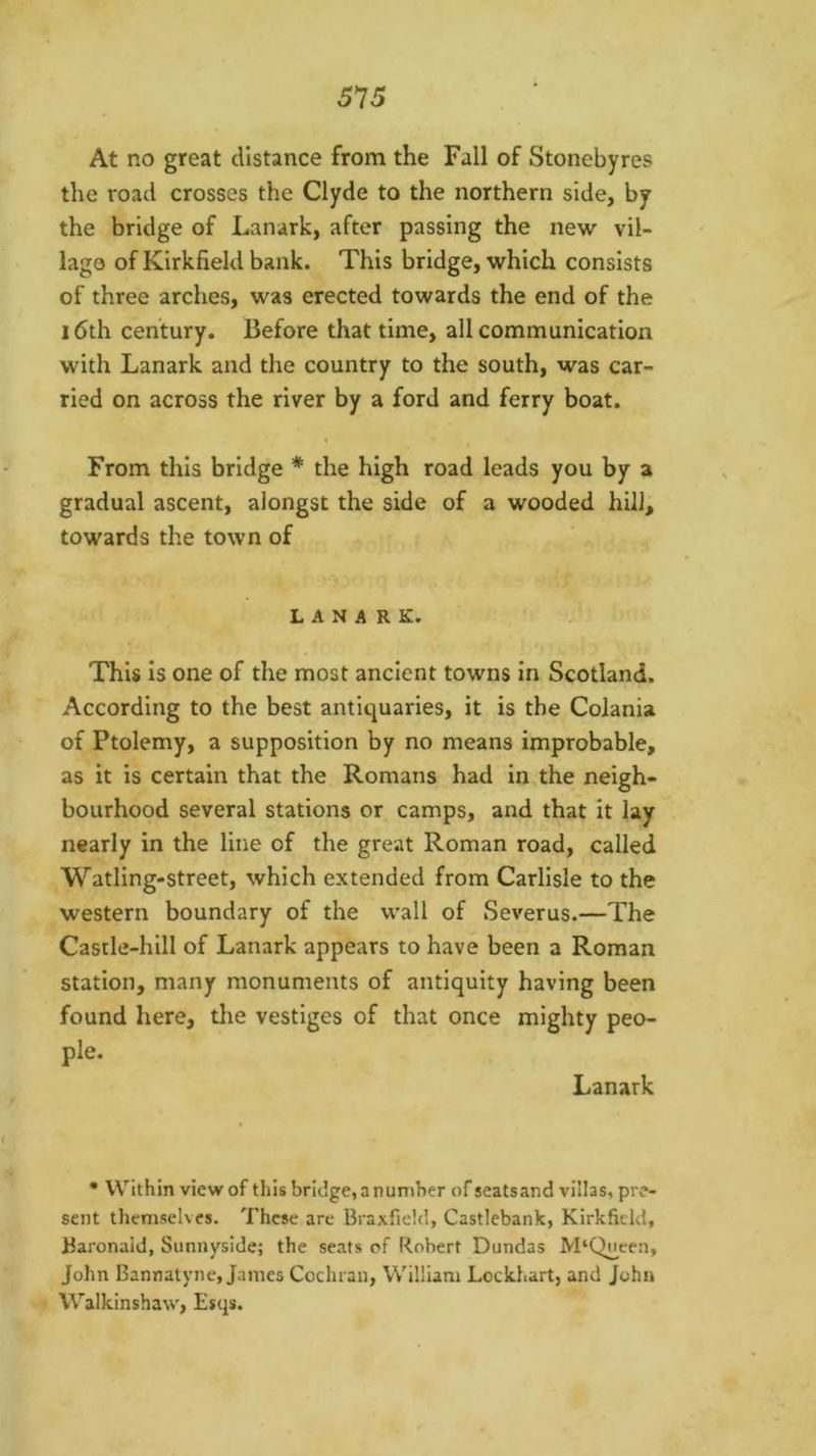 At no great distance from the Fall of Stonebyres the road crosses the Clyde to the northern side, by the bridge of Lanark, after passing the new vil- lage of Kirkfield bank. This bridge, which consists of three arches, was erected towards the end of the 16th century. Before that time, all communication with Lanark and the country to the south, was car- ried on across the river by a ford and ferry boat. From this bridge * the high road leads you by a gradual ascent, alongst the side of a wooded hill, towards the town of LANARK. This is one of the most ancient towns in Scotland. According to the best antiquaries, it is the Colania of Ptolemy, a supposition by no means improbable, as it is certain that the Romans had in the neigh- bourhood several stations or camps, and that it lay nearly in the line of the great Roman road, called Watling-street, which extended from Carlisle to the western boundary of the wall of Severus.—The Castle-hill of Lanark appears to have been a Roman station, many monuments of antiquity having been found here, tlie vestiges of that once mighty peo- ple. Lanark • VV’^ithin view of this bridge, a number of scats and villas, pre- sent thcmseKcs. These are Braxfidd, Castlebank, Kirkfield, Baronald, Sunnyside; the scats of Robert Dundas M‘Qneea, John Bannatyne, Janies Cochran, William Lockhart, and John Walkinshaw, Esqs.