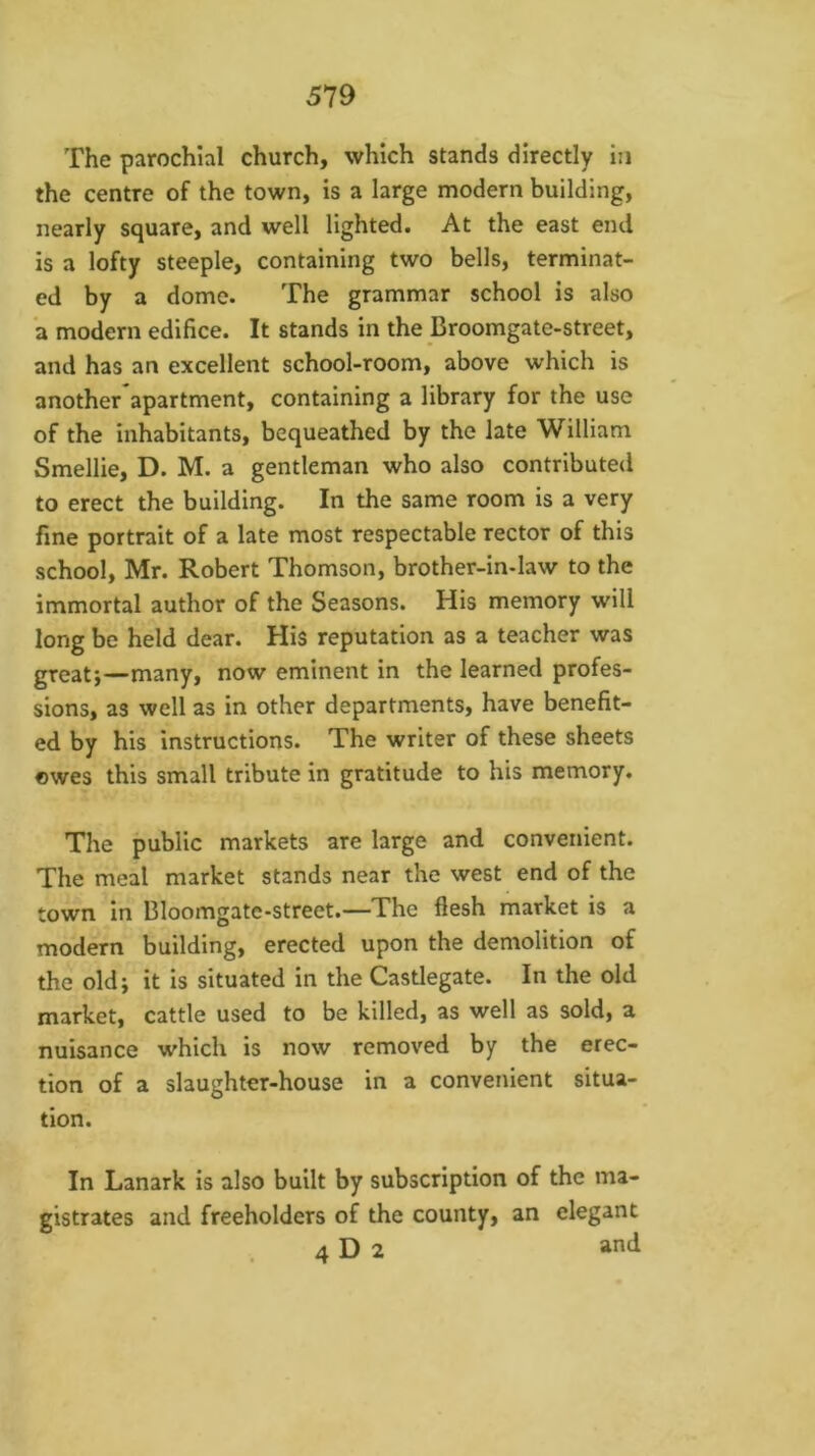 The parochial church, which stands directly in the centre of the town, is a large modern building, nearly square, and well lighted. At the east end is a lofty steeple, containing two bells, terminat- ed by a dome. The grammar school is also a modern edifice. It stands in the Broomgate-street, and has an excellent school-room, above which is another apartment, containing a library for the use of the inhabitants, bequeathed by the late William Smellie, D. M. a gentleman who also contributed to erect the building. In the same room is a very fine portrait of a late most respectable rector of this school, Mr. Robert Thomson, brother-in-law to the immortal author of the Seasons. His memory will long be held dear. His reputation as a teacher was great;—many, now eminent in the learned profes- sions, as well as in other departments, have benefit- ed by his instructions. The writer of these sheets ©wes this small tribute in gratitude to his memory. The public markets are large and convenient. The meal market stands near the west end of the town in Bloomgate-street.—The flesh market is a modern building, erected upon the demolition of the old; it is situated in the Castlegate. In the old market, cattle used to be killed, as well as sold, a nuisance which is now removed by the erec- tion of a slaughter-house in a convenient situa- tion. In Lanark is also built by subscription of the ma- gistrates and freeholders of the county, an elegant 4 D 2 and
