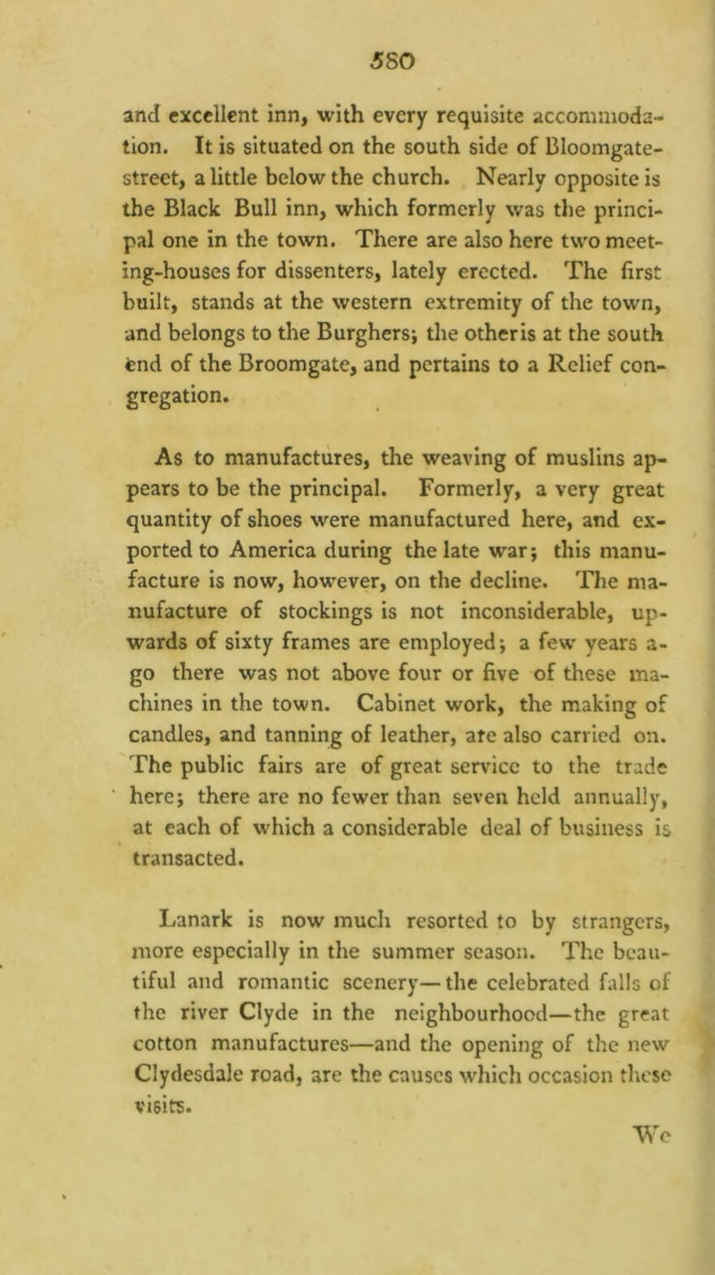 5S0 and excellent inn, with every requisite accommoda- tion. It is situated on the south side of Bloomgate- street, a little below the church. Nearly opposite is the Black Bull inn, which formerly was the princi- pal one in the town. There are also here two meet- ing-houses for dissenters, lately erected. The first built, stands at the western extremity of the town, and belongs to the Burghers; the otheris at the south end of the Broomgate, and pertains to a Relief con- gregation. As to manufactures, the weaving of muslins ap- pears to be the principal. Formerly, a very great quantity of shoes were manufactured here, and ex- ported to America during the late war; this manu- facture is now, however, on the decline. The ma- nufacture of stockings is not inconsiderable, up- wards of sixty frames are employed; a few years a- go there was not above four or five of these ma- chines in the town. Cabinet work, the making of candles, and tanning of leather, ate also carried on. The public fairs are of great service to the trade here; there are no fewer than seven held annually, at each of which a considerable deal of business is transacted. Lanark is now much resorted to by strangers, more especially in the summer season. The beau- tiful and romantic scenery—the celebrated falls of the river Clyde in the neighbourhood—the great cotton manufactures—and the opening of the new Clydesdale road, are the causes which occasion these visits. Wo