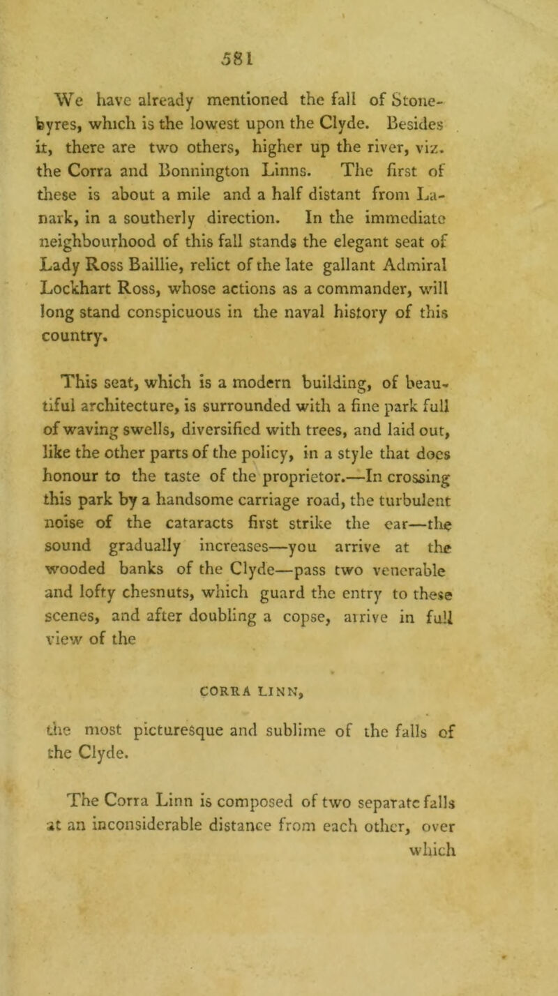 We have already mentioned the fall of Stone- byres, which is the lowest upon the Clyde. Besides it, there are two others, higher up the river, viz. the Corra and Bonnington Linns. The first of these is about a mile and a half distant from La- nark, in a southerly direction. In the immediate neighbourhood of this fall stands the elegant seat of Lady Ross Baillie, relict of the late gallant Admiral Lockhart Ross, whose actions as a commander, will long stand conspicuous in tlie naval history of this country. This seat, which is a modern building, of beau- tiful architecture, is surrounded with a fine park full of waving swells, diversified with trees, and laid out, like the other parts of the policy, in a style that docs honour to the taste of the proprietor.—In crossing this park by a handsome carriage road, the turbulent noise of the cataracts first strike the ear—the sound gradually Increases—you arrive at the wooded banks of the Clyde—pass two venerable and lofty chesnuts, which guard the entry to these scenes, and after doubling a copse, airive in full view of the CORRA LINN, (.he most picturesque and sublime of the falls of the Clyde. The Corra Linn is composed of two separate falls at an inconsiderable distance from each other, over which