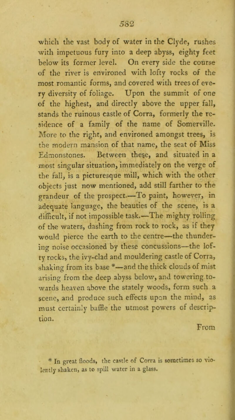with impetuous fury into a deep abyss, eighty feet below its former level. On every side the course of the river is environed with lofty rocks of the most romantic forms, and covered with trees of eve- ry diversity of foliage. Upon the summit of one of the highest, and directly above the upper fall, stands the ruinous castle of Corra, formerly the re- sidence of a family of the name of Somerville. More to the right, and environed amongst trees, is the modern mansion of that name, the seat of Miss Edmonstones. Between these, and situated in a most singular situation, immediately on the verge of the fall, is a picturesque mill, which with the other objects just now mentioned, add still farther to the grandeur of the prospect.—To paint, however, in adequate language, the beauties of the scene, is a difBcult, if not impossible task.—The mighty rolling of tl-te waters, dashing from rock to rock, as if they would pierce the earth to the centre—the thunder- ing noise occasioned by these concussions—the lof- ty rocks, the ivy-clad and mouldering castle of Corra, shaking from its base *—and the thick clouds of mist arising from the deep abyss below, and towering to- wards heaven above the stately woods, form such a scene, and produce such effects upon the mind, as must certainly baffle the utmost pow’ers of descrip- tion. From * In great floods, the castle of Corra is sometimes so vio- lemly shaken, as to spill water in a glass.
