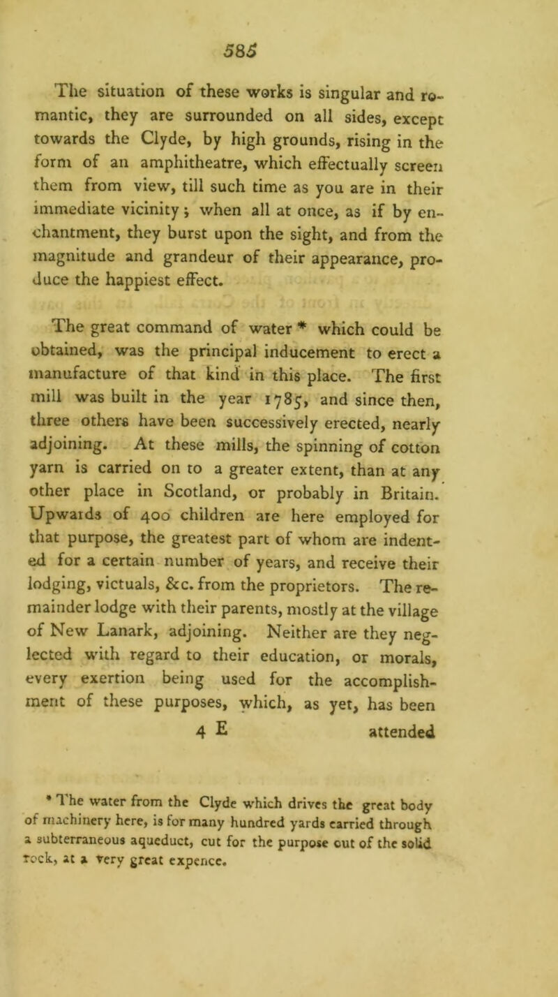 58S The situation of these works is singular and ro- mantic, they are surrounded on all sides, except towards the Clyde, by high grounds, rising in the form of an amphitheatre, which effectually screen them from view, till such time as you are in their immediate vicinity; when all at once, as if by en- chantment, they burst upon the sight, and from the magnitude and grandeur of their appearance, pro- duce the happiest effect. The great command of water * which could be obtained; was the principal inducement to erect a manufacture of that kind in this place. The first mill was built in the year 1785, and since then, three others have been successively erected, nearly adjoining. At these mills, the spinning of cotton yarn is carried on to a greater extent, than at any other place in Scotland, or probably in Britain. Upwards of 400* children are here employed for that purpose, the greatest part of whom are indent- ed for a certain number, of years, and receive their lodging, victuals, &c. from the proprietors. The re- mainder lodge with their parents, mostly at the village of New Lanark, adjoining. Neither are they neg- lected w'ith regard to their education, or morals, every exertion being used for the accomplish- ment of these purposes, which, as yet, has been 4 E attended • 1 he water from the Clyde which drives the great body of machinery here, is lor many hundred yards carried through a subterraneous aqueduct, cut for the purpose out of the solid Tc'ck, at a Very great cxpcncc.