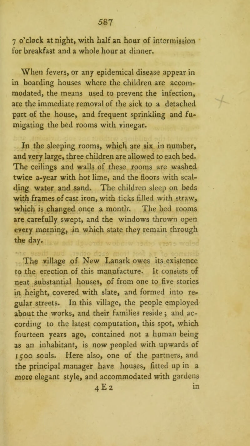 7 o’clock at night, with half an hour of intermission * for breakfast and a whole hour at dinner. When fevers, or any epidemical disease appear in in boarding houses where the children are accom- modated, the means used to prevent the infection, are the immediate removal of the sick to a detached part of the house, and frequent sprinkling and fu- migating the bed rooms with vinegar. In the sleeping rooms, which are six in number, and very large, three children are allowed to each bed. The ceilings and walls of these rooms are washed twice a-year with hot lime, and the floors with scal- ding water and sand. The children sleep on beds with frames of cast iron, with ticks filled with straw, which is changed once a month. The bed rooms are carefully swept, and the windows thrown open every morning, in which state they remain through the day. The village of New Lanark owes its existence to the erection of this manufacture. It consists of neat ^substantial houses, of from one to five stories in height, covered with slate, and formed into re- gular streets. In this village, the people employed about the works, and their families reside j and ac- cording to the latest computation, this spot, which fourteen years ago, contained not a human being as an inhabitant, is now peopled with upwards of 1500 souls. Here also, one of the partners, and the principal manager have houses, fitted up in a more elegant style, and accommodated with gardens 4 E 2 in