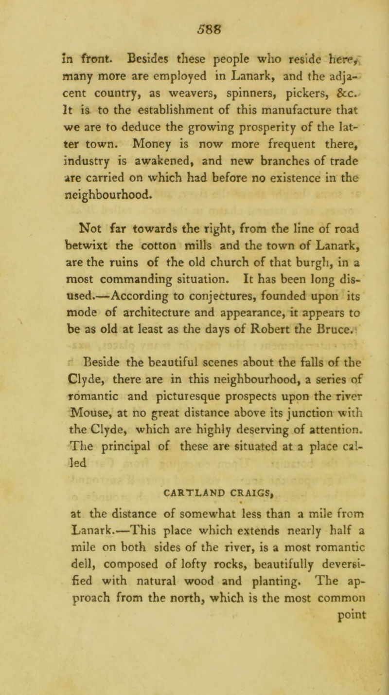 In front. Besides these people who reside here/: many more are employed in Lanark, and the adja- cent country, as weavers, spinners, pickers, Sec.' It is to the establishment of this manufacture that we are to deduce the growing prosperity of the lat- ter town. Money is now more frequent there, industry is awakened, and new branches of trade are carried on which had before no existence in the neighbourhood. Not far towards the right, from the line of road betwixt the cotton mills and the town of Lanark, are the ruins of the old church of that burgh, in a most commanding situation. It has been long dis- used.—According to conjectures, founded upon its mode of architecture and appearance, it appears to be as old at least as the days of Robert the Bruce.i  Beside the beautiful scenes about the falls of the Clyde, there are in this neighbourhood, a series of romantic and picturesque prospects upon the river Mouse, at no great distance above its junction with the Clyde, which are highly deserving of attention. The principal of these are situated at a place cal- led CARTLANP CRAIGS, t at the distance of somewhat less than a mile from Lanark.—This place which extends nearly half a mile on both sides of the river, is a most romantic dell, composed of lofty rocks, beautifully deversi- fied with natural wood and planting. The ap- proach from the north, which is the most common point