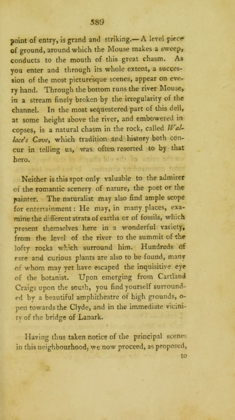 point of entry, is grand and striking.—A level plcc^ of ground, around which the Mouse makes a sweep, conducts to the mouth of this great chasm. As you enter and through its whole extent, a succes- sion of the most picturesque scenes, appear on eve- ry hand. Through the bottom runs the river Mouse, in a stream finely broken by the irregularity of the channel. In the most sequestered part of this dell, at some height above the river, and embowered in copses, is a natural chasm in the rock, called Wal- laces Cavcy which tradition and history both con- cur in telling us, was often resorted to by that hero.  - Neither is this spot only valuable to the admirer of the romantic scenery of nature, the poet or the painter. The naturalist may also find ample scope for entertainment: He may, in many places, exa- mine the different strata of earths or of fossils, which present themselves here in a wonderful variety, from the level of the river to the summit of the lofty rocks which surround him. Hundreds of f ire and curious plants are also to be found, many of whom may yet have escaped the inquisitive eye of the botanist. Upon emerging from Cartland Craigs upon the south, you find yourself surround- ed by a beautiful amphitheatre of high grounds, o- pen towards the Clyde, and in the immediate vicini- ty of the bridge of Lanark. » Having thus taken notice of the principal scenes in this neighbourhood, we now proceed, as proposed, to