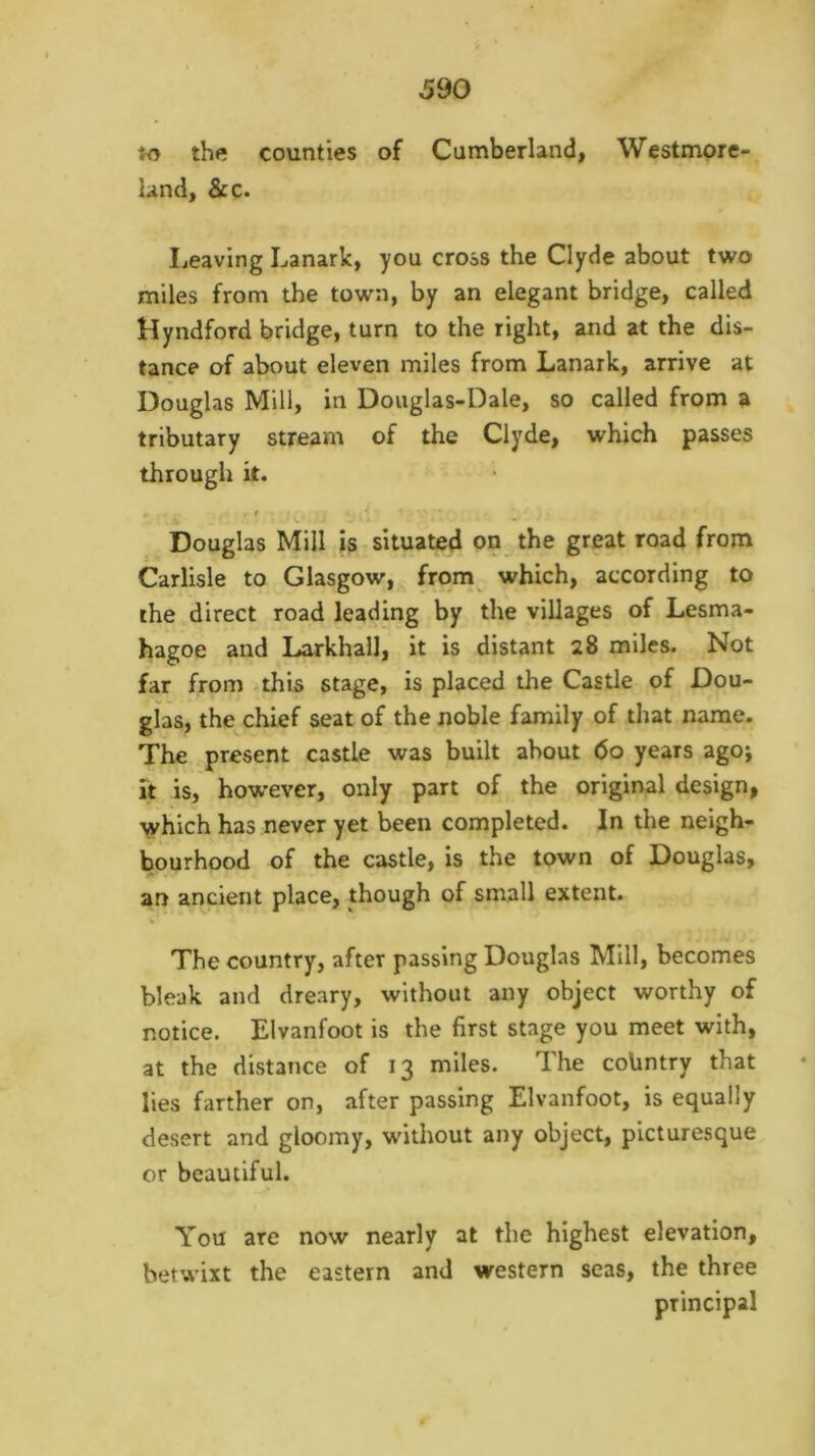 the counties of Cumberlandi Westmore- land, &c. Leaving Lanark, you cross the Clyde about two miles from the town, by an elegant bridge, called Hyndford bridge, turn to the right, and at the dis- tance of about eleven miles from Lanark, arrive at Douglas Mill, in Douglas-Dale, so called from a tributary stream of the Clyde, which passes through it. f Douglas Mill is situated on^ the great road from Carlisle to Glasgow, from which, according to the direct road leading by the villages of Lesma- hagoe and LarkhalJ, it is distant 28 miles. Not far from this stage, is placed the Castle of Dou- glas, the chief seat of the noble family of that name. The present castle was built about 60 years ago; it is, however, only part of the original design, \vhich has never yet been completed. In the neigh- bourhood of the castle, is the town of Douglas, an ancient place, though of small extent. The country, after passing Douglas Mill, becomes bleak and dreary, without any object worthy of notice. Elvanfoot is the first stage you meet with, at the distance of 13 miles. The coUntry that lies farther on, after passing Elvanfoot, is equally desert and gloomy, without any object, picturesque or beautiful. You are now nearly at the highest elevation, betwixt the eastern and western seas, the three principal