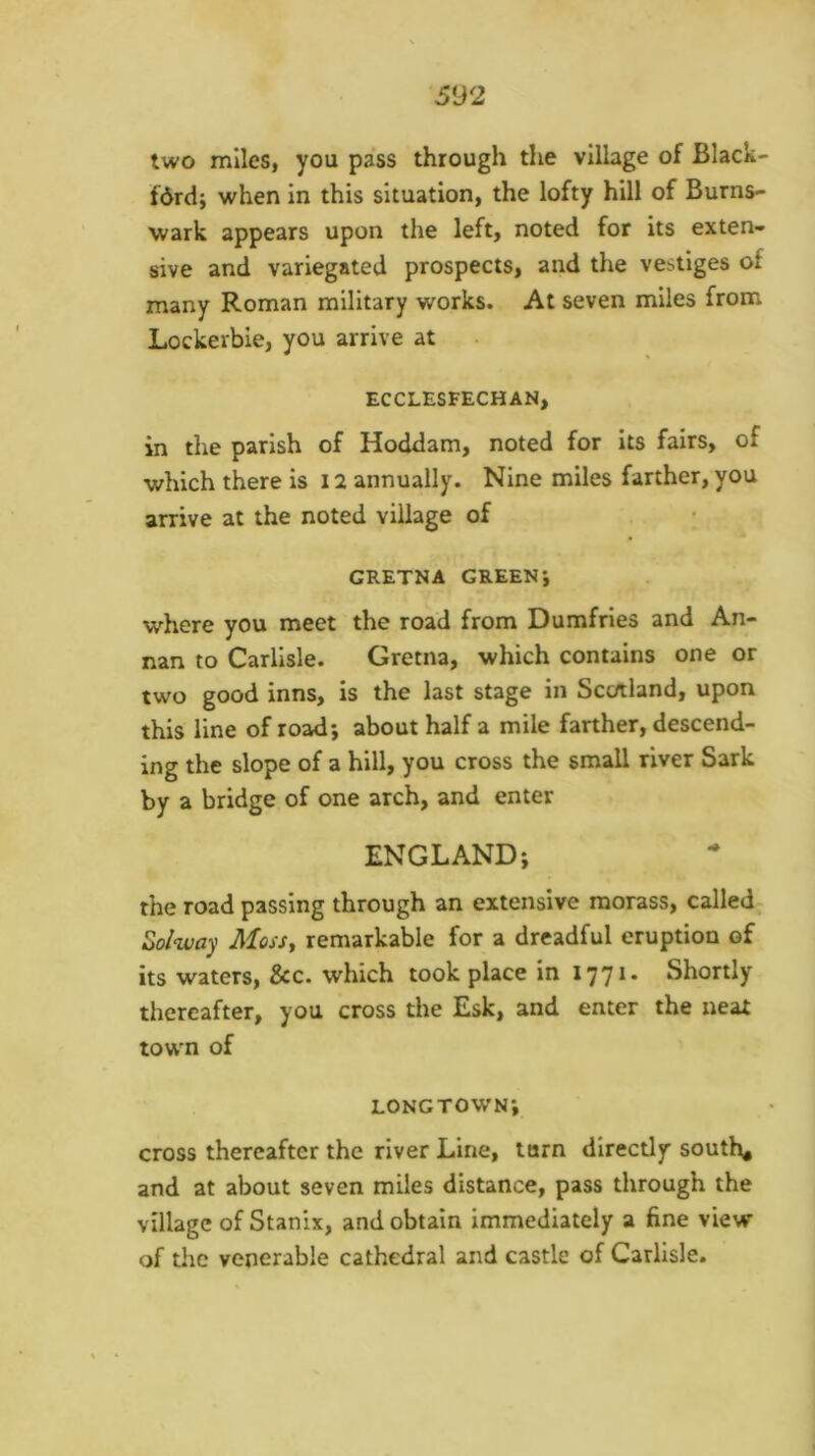 two miles, you pass through the village of Black- fdrd; when In this situation, the lofty hill of Burns- wark appears upon the left, noted for its exten- sive and variegated prospects, and the vestiges of many Roman military works. At seven miles from Lockerbie, you arrive at ECCLESFECHAN, in the parish of Hoddam, noted for Its fairs, of which there is 12 annually. Nine miles farther, you arrive at the noted village of GRETNA GREENJ where you meet the road from Dumfries and An- nan to Carlisle. Gretna, which contains one or two good inns, is the last stage in Scotland, upon this line of road; about half a mile farther, descend- ing the slope of a hill, you cross the small river Sark by a bridge of one arch, and enter ENGLAND; the road passing through an extensive morass, called Zolway MosSy remarkable for a dreadful eruption of its waters, &c. which took place in 1771. Shortly thereafter, you cross the Esk, and enter the neat town of longtown; cross thereafter the river Line, torn directly south* and at about seven miles distance, pass through the village of Stanix, and obtain immediately a fine view of the venerable cathedral and castle of Carlisle.