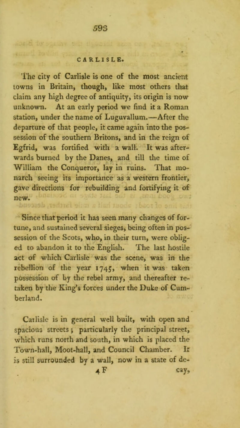 CARLISLE. ’I’he city of Carlisle is one of the most ancient towns in Britain, though, like most others that claim any high degree of antiquity, its origin is now unknown. At an early period we find it a Roman station, under the name of Luguvallum.—After the departure of that people, it came again into the pos- session of the southern Britons, and in the reign of Egfrid, was fortified with a wall. ‘It was after-* wards burned by the Danes, and till the time of William the Conqueror, lay in ruins. That mo- narch seeing its importance as a western frontier, gave directions for rebuilding and fortifying it of new. Since that period it has seen many changes of for- tune, and sustained several sieges, being often in pos-* session of the Scots, who, in their turn, were oblig- ed to abandon it to the English. The last hostile act of which Carlisle was the scene, was in the rebellion of the year 1745, when it was taken possession of by the rebel army, and thereafter re- taken by the King’s forces under the Duke of Cum- berland. Cai lisle is in general well built, with open and spacious streets; particularly the principal street, which runs north and south, in which is placed the Town-hall, Moot-hall, and Council Chamber. It is still surrounded by a wall, now in a state of de- 4 F