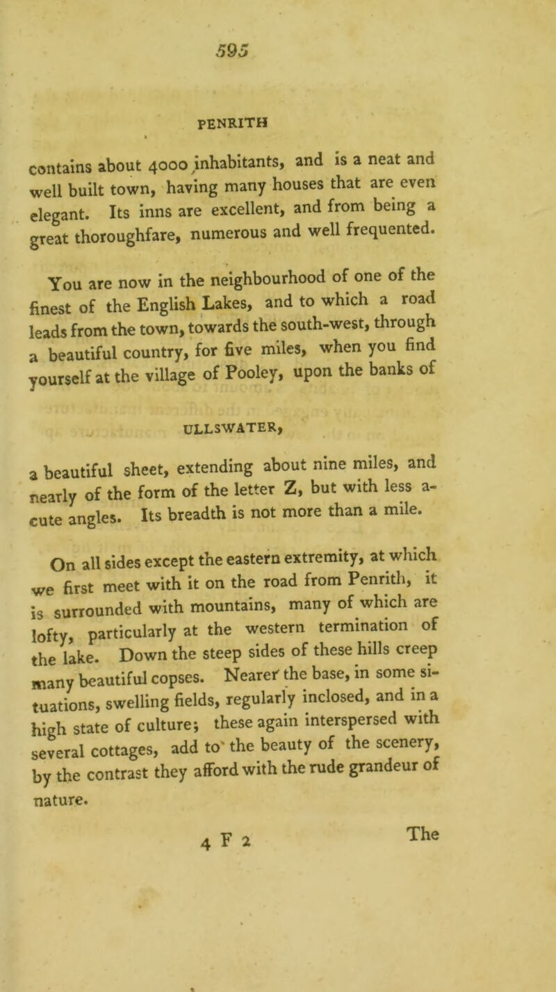PENRITH a contains about 4000 mhabitants, and is a neat and well built town, having many houses that are even elegant. Its inns are excellent, and from being a great thoroughfare, numerous and well frequented. You are now in the neighbourhood of one of the finest of the English Lakes, and to which a road leads from the town, towards the south-west, through a beautiful country, for five miles, when you find yourself at the village of Pooley, upon the banks of ULLSWATER, a beautiful sheet, extending about nine miles, and nearly of the form of the letter Z, but with less a- cute angles. Its breadth is not more than a mile. On all sides except the eastern extremity, at which we first meet with it on the road from Penrith, it is surrounded with mountains, many of which are lofty, particularly at the western termination of the lake. Down the steep sides of these hills creep many beautiful copses. Nearer the base, in some si- tuations, swelling fields, regularly inclosed, and in a high state of culture; these again interspersed with several cottages, add to' the beauty of the scenery, by the contrast they afford with the rude grandeur of nature. 4 F 2 The