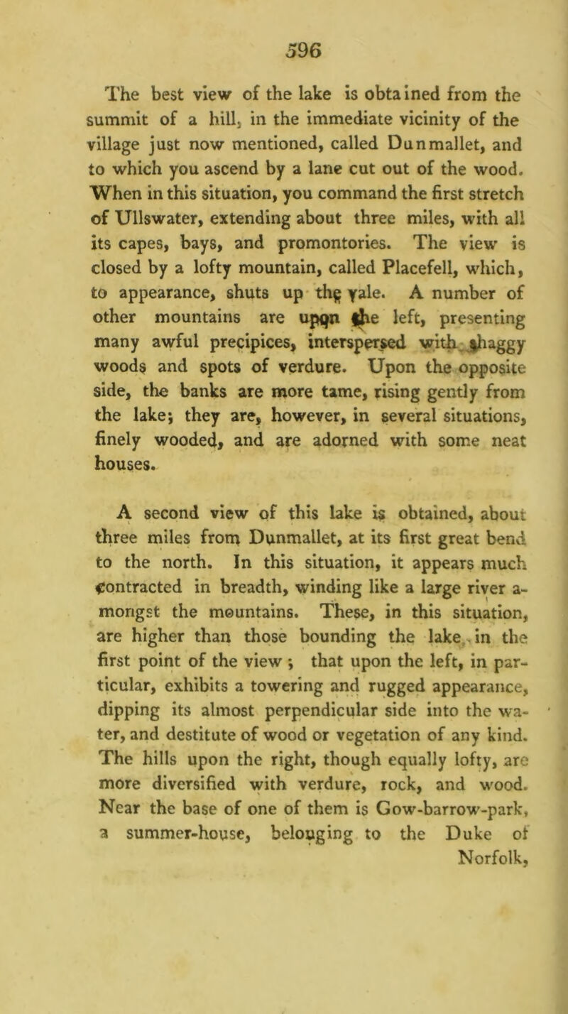 The best view of the lake is obta ined from the ' summit of a hill, in the immediate vicinity of the village just now mentioned, called Dun mallet, and to which you ascend by a lane cut out of the wood. When in this situation, you command the first stretch of Ullswater, extending about three miles, with all its capes, bays, and promontories. The view is closed by a lofty mountain, called Placefell, which, to appearance, shuts up- th^ yale. A number of other mountains are up(jn |^e left, presenting many awful precipices, interspersed witt^jhaggy woods and spots of verdure. Upon the opposite side, the banks are more tame, rising gently from the lake; they are, however, in several situations, finely wooded, and are adorned with some neat houses. A second view of this lake is obtained, about three miles from Dunmallet, at its first great bend to the north. In this situation, it appears much contracted in breadth, winding like a large river a- mongst the mountains. These, in this situation, are higher than those bounding the lake,, in the first point of the view; that upon the left, in par- ticular, exhibits a towering and rugged appearance, dipping its almost perpendicular side into the wa- ter, and destitute of wood or vegetation of any kind. The hills upon the right, though equally lofty, are more diversified with verdure, rock, and wood. Near the base of one of them is Gow-barrow-park, a summer-house, belonging to the Duke of Norfolk,