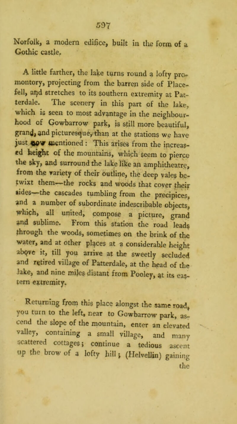 Norfolk, a modern edifice, built in tlie form of a Gothic castle. A little farther, the lake turns round a lofty pro- montory, projecting from the barren side of Place- fell, atjd stretches to its southern extremity at Pat- terdale. The scenery in this part of the lake, which is seen to most advantage in the neighbour- hood of Gowbarrow park, is still more beautiful, grand, and picturesque^ thari at the stations we have just mentioned : This arises from the increas- ed height of the mountains, which seem to pierce the sky, and surround the lake like an amphitheatre, from the variety of their outline, the deep vales be- twixt them-:-the rocks and woods that coyer their sides—the cascades tumbling from the precipices, and a number of subordinate indescribable objects, which, all united, compose a picture, grand and sublime. From this station the road leads through the woods, sometimes on the brink of the water, and at other places at a considerable height abqve it, till you arrive at the sweetly secluded and retired village of Patterdale, at the head of the Jake, and nine mijes distant from Pooley, at its eas- tern extremity. Returning frona this place alongst the same* road, you turn to the left, near to Gowbarrow park, as- cend the slope of the mountain, enter an elevated ' valley, containing a small village, and many scattered cottages; continue a tedious ascent up the brow of a lofty hill; (Helvellin) gaining