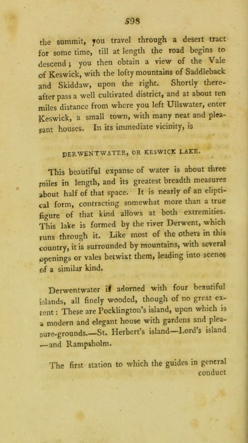 the summit, you travel through a desert tract for some time, till at length the road begins to descend; you then obtain a view of the Vale of Keswick, with the lofty mountains of Saddleback and Skiddaw, upon the right. Shortly there- after pass a well cultivated district, and at about ten miles distance from where you left Ullswater, enter Keswick, a small town, with many neat and plea- sant houses. In its immediate vicinity, is PERWENTWATER, OR KESWICK LAKE. This beautiful expanse of water is about three miles in length, and its greatest breadth measures about half of that space. It is nearly of an elipti- cal form, contracting somewhat more than a true figure of that kind allows at both extremities. This lake is formed by the river Derwent, which runs through it. Like most of the others in this country, it is surrounded by mountains, with several openings or vales betwixt them, leading into scenes of a similar kind. Derwentwater iJ adorned with four beautiful Islands, all finely wooded, though of no great ex- tent ; These are Pocklington’s island, upon which is a modern and elegant house wdth gardens and plea- sure-grounds.—St. Herbert’s island—Lord’s island i—and Rampsholm. The first station to which the guides in general conduct