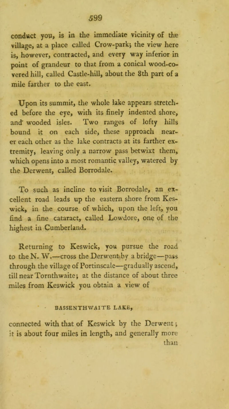 conduct you, is in the immediate vicinity of tlie village, at a place called Crow-parki the view here is, however, contracted, and every way inferior in point of grandeur to that from a conical wood-co- vered hill, called Castle-hill, about the 8th part of a mile farther to the east. Upon its summit, the whole lake appears stretch- ed before the eye, with its finely indented shore, and' wooded isles. Two ranges of lofty hills bound it on each side, these approach near- er each other as the lake contracts at its farther ex- tremity, leaving only a narrow pass betwixt them, which opens into a most romantic valley, watered by the Derwent, called Borrodale. To such as incline to visit Borrodale, an ex- cellent road leads up the eastern shore from Kes- wick, in the course of which, upon the left, you find a fine cataract, called Lowdore, one of the highest in Cumberland. Returning to Keswick, you pursue the road to the N. W.—cross the Derwenfcby a bridge—pass through the village of Portinscale—gradually ascend, till near Tornthwaite; at the distance of about three miles from Keswick you obtain a view of • - BASSENTHWAITE LAKE, connected with that of Keswick by the Derwent; it is about four miles in length, and generally more than