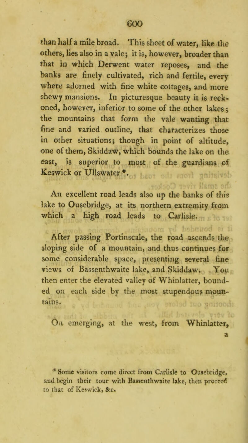 than half a mile broad. This sheet of water, like the others, lies also in a vale; it is, however, broader than that in which Derwent water reposes, and the banks are finely cultivated, rich and fertile, every where adorned with fine white cottages, and more shewy mansions. In picturesque beauty it is reck- oned, however, inferior to some of the other lakes; the mountains that form the vale wanting that fine and varied outline, that characterizes those in other situations; though in point of altitude, one of them, Skiddaw, which bounds the lake on the east, is superior to most of the guardians of Keswick or Ullswater An excellent road leads also up the banks of this lake to Ousebridge, at its northern extremity from which a high road leads to Carlisle. , ^ After passing Portinscale, the road ascends the sloping side of a mountain, and thus continues for some considerable space, presenting several fine views of Bassenthwaite lake, and Skiddaw. You then enter the elevated valley of Whinlatter, bound- ed on each side by the most stupendous moun- tains. . On emerging, at the west, from Whinlatter, ^Some visitors come direct from Carlisle to Ousebridge, and begin their tour with Bassenthwaite lake, then proceed to that of Keswick, &c.