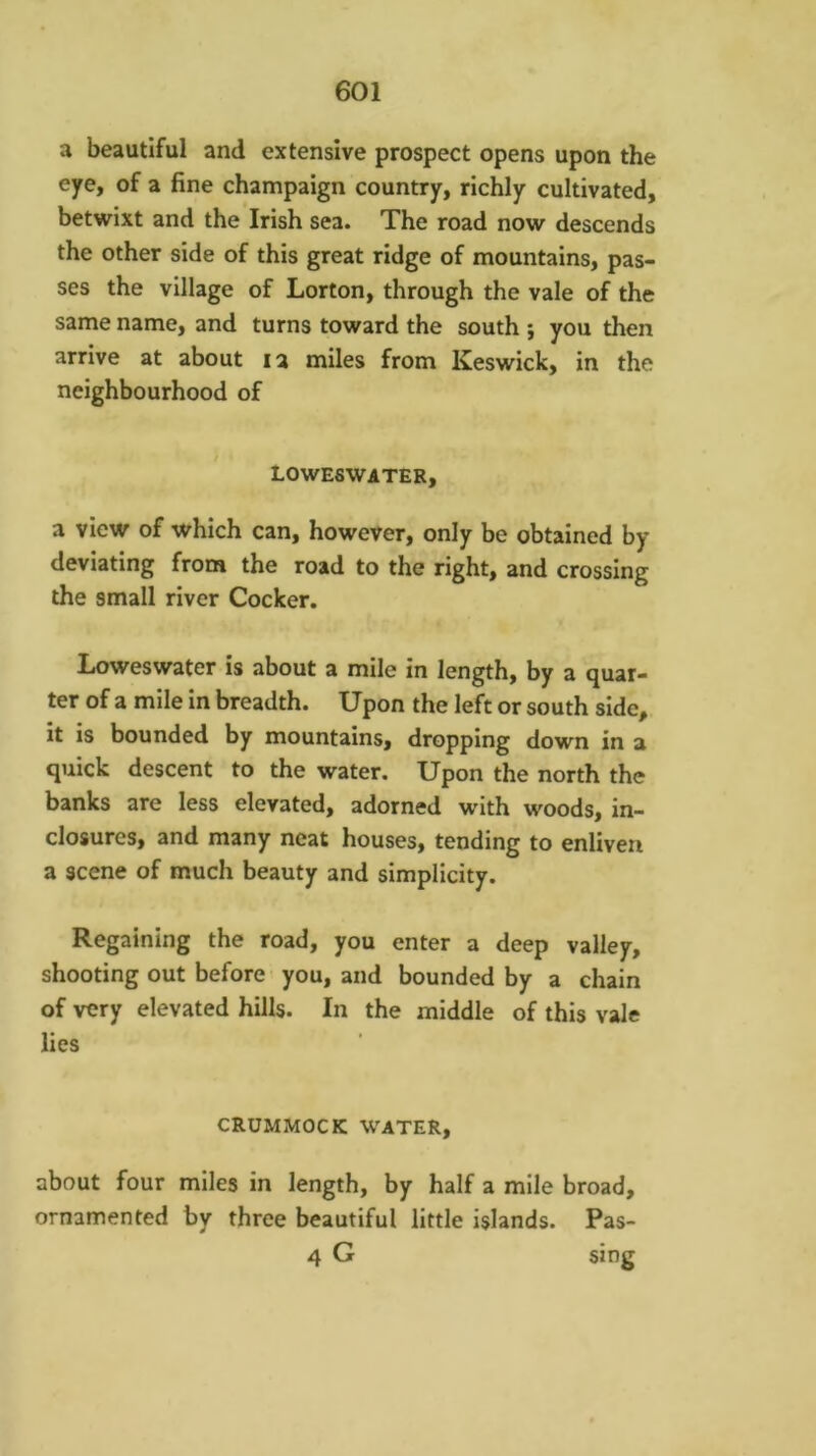 a beautiful and extensive prospect opens upon the eye, of a fine champaign country, richly cultivated, betwixt and the Irish sea. The road now descends the other side of this great ridge of mountains, pas- ses the village of Lorton, through the vale of the same name, and turns toward the south ; you then arrive at about la miles from Keswick, in the neighbourhood of LOWESWATER, a view of which can, however, only be obtained by deviating from the road to the right, and crossing the small river Cocker. Loweswater is about a mile in length, by a quar- ter of a mile in breadth. Upon the left or south side, it is bounded by mountains, dropping down in a quick descent to the water. Upon the north the banks are less elevated, adorned with woods, in- closurcs, and many neat houses, tending to enliven a scene of much beauty and simplicity. Regaining the road, you enter a deep valley, shooting out before you, and bounded by a chain of very elevated hills. In the middle of this vale lies CRUMMOCK WATER, about four miles in length, by half a mile broad, ornamented by three beautiful little islands. Pas- 4 G sing