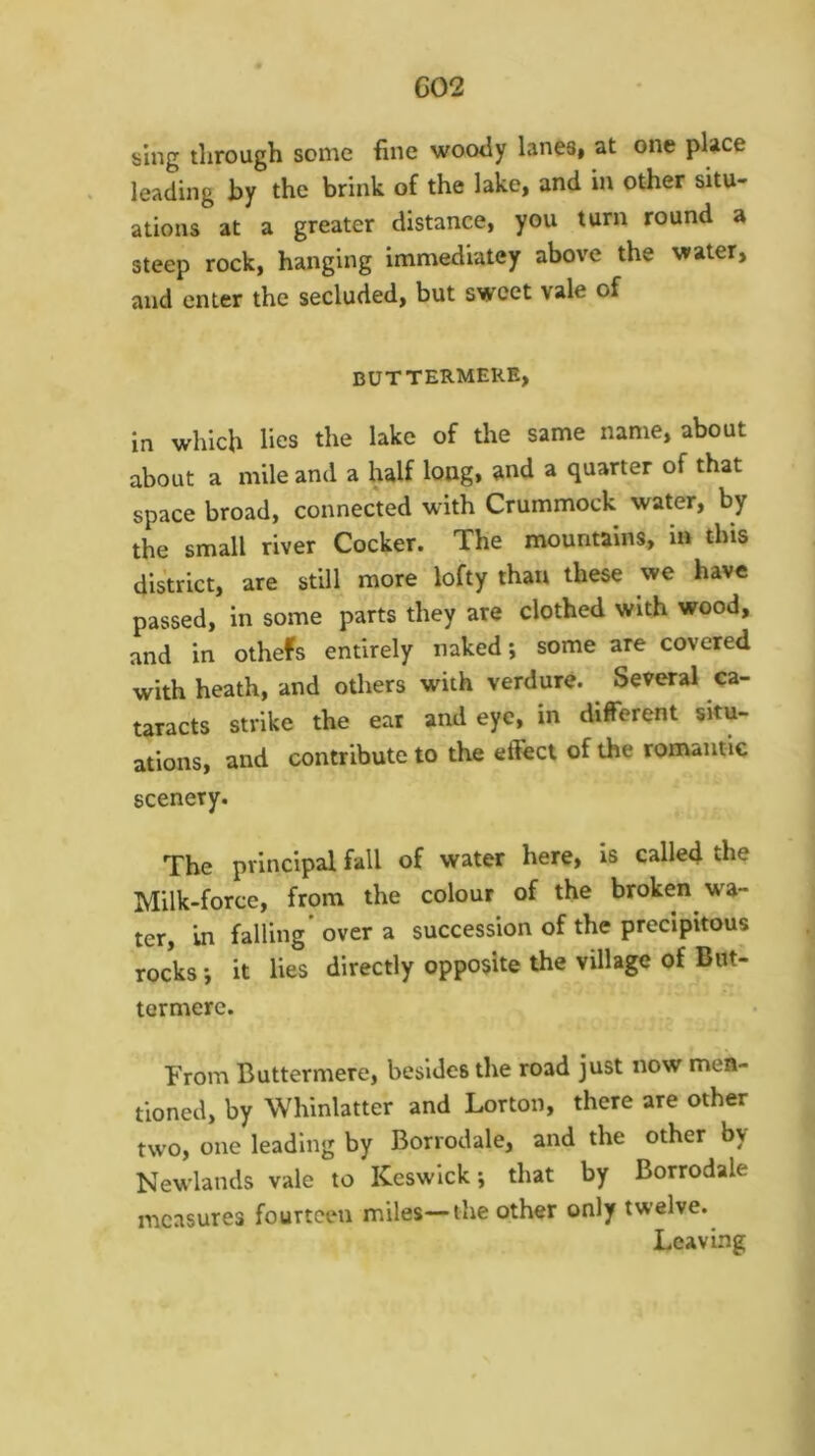 G02 sing through soine fine wootly lanes* at one place leading by the brink of the lake, and in other situ- ations at a greater distance, you turn round a steep rock, hanging immediatey above the water, and enter the secluded, but sweet vale of BUTTERMERE, in which lies the lake of the same name, about about a mile and a half long, and a quarter of that space broad, connected with Crummock water, by the small river Cocker. The mountains, in this district, are still more lofty than these we have passed, in some parts they are clothed with wood, and in othefs entirely naked; some are covered with heath, and others with verdure. Several ca- taracts strike the ear and eye, in different situ- ations, and contribute to the effect of the ronvantic scenery. The principal fall of water here, is called the Milk-force, from the colour of the broken wa- ter, in falling’ over a succession of the precipitous rocks; it lies directly opposite the village of But! termerc. From Buttermere, besides the road just now men- tioned, by Whinlatter and Lorton, there are other two, one leading by Borrodale, and the other by Newlands vale to Keswick; that by Borrodale measures fourteen miles—the other only twelve. Leaving