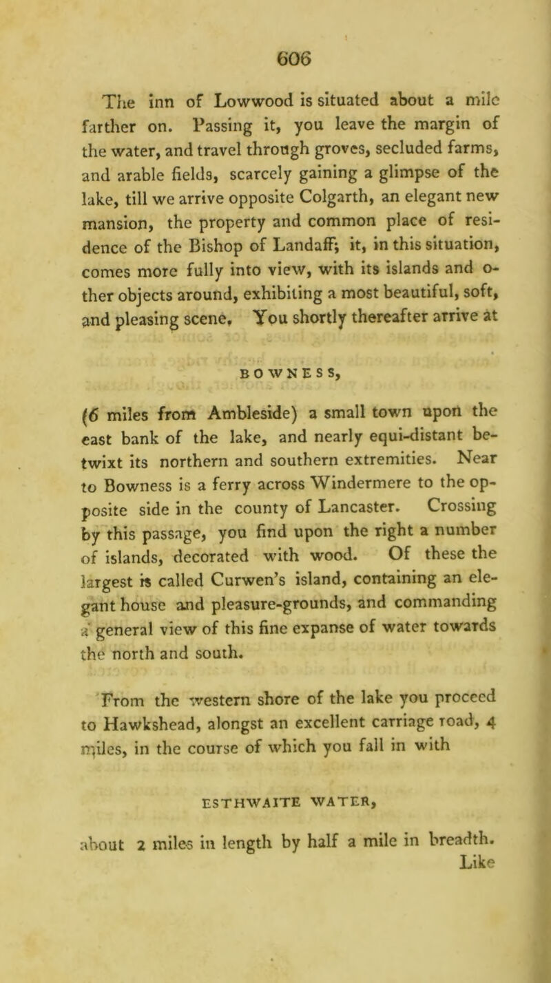 The inn of Lowwood is situated about a mile farther on. Passing It, you leave the margin of the water, and travel through groves, secluded farms, and arable fields, scarcely gaining a glimpse of the lake, till we arrive opposite Colgarth, an elegant new mansion, the property and common place of resi- dence of the Bishop of Landaff; it, in this situation, comes more fully into view, with its islands and o- ther objects around, exhibiting a most beautiful, soft, and pleasing scene. You shortly thereafter arrive at B 0 w N E s s, (6 miles from Ambleside) a small town upon the cast bank of the lake, and nearly equi-distant be- twixt its northern and southern extremities. Near to Bowness is a ferry across Windermere to the op- posite side in the county of Lancaster. Crossing by this passage, you find upon the right a number of islands, decorated with wood. Of these the largest is called Curwen’s island, containing an ele- gant house and pleasure-grounds, and commanding a' general view of this fine expanse of water towards the north and south. From the western shore of the lake you proceed to Hawkshead, alongst an excellent carriage road, 4 rqiles, in the course of which you fall in with ESTHWAITE WATER, about 2 miles in length by half a mile in breadth. Like