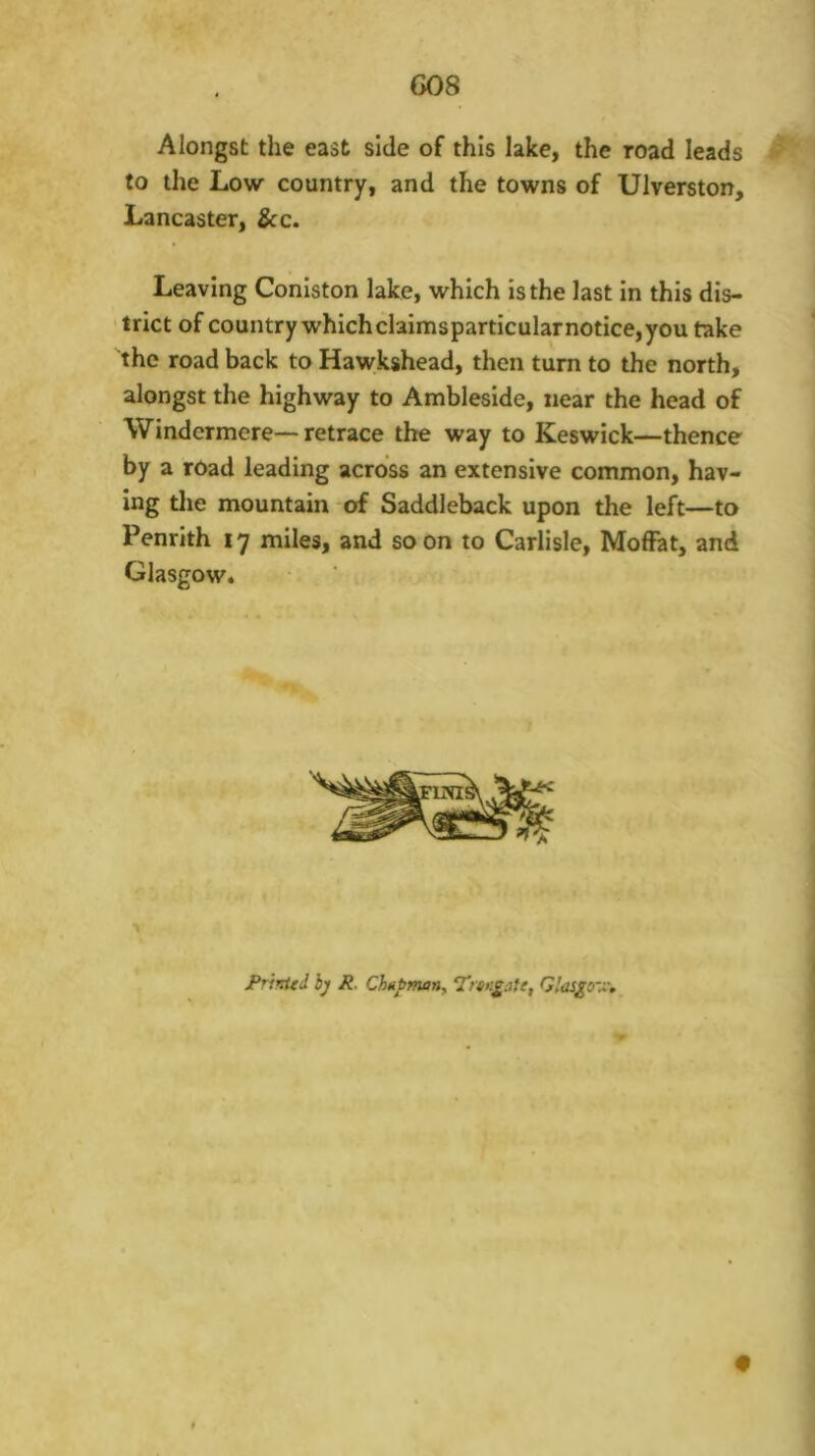 G08 Alongst the east side of this lake, the road leads to the Low country, and the towns of Ulverston, Lancaster, &c. Leaving Coniston lake, which is the last in this dis- ‘trict of country which claimsparticularnotice,you take the road back to Hawkshead, then turn to the north, alongst the highway to Ambleside, near the head of Windermere— retrace the way to Keswick—thence by a road leading across an extensive common, hav- ing the mountain of Saddleback upon the left—to Penrith 17 miles, and soon to Carlisle, Moffat, and Glasgow. JPrtKUd hj R. Ch«J>many Trtn^^ile, Glaigo'x,