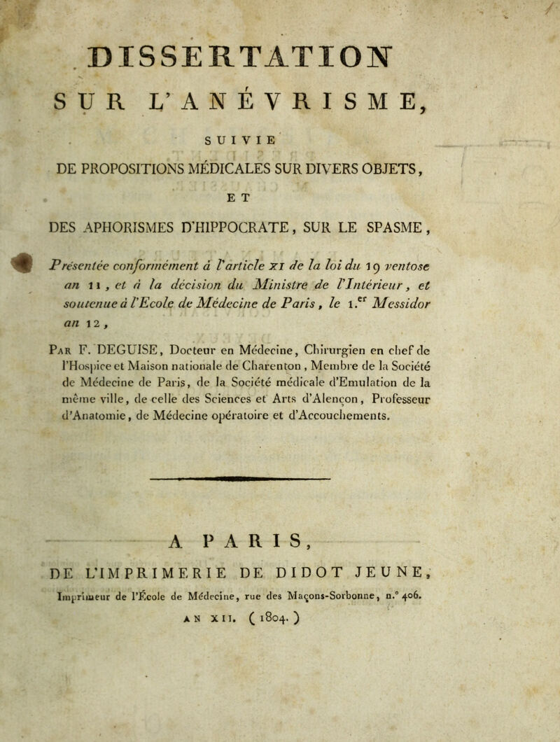 DISSERTATION SUR L’ ANÉVRISME, SUIVIE DE PROPOSITIONS MÉDICALES SUR DIVERS OBJETS, E T DES APHORISMES D’HIPPOCRATE, SUR LE SPASME , Présentée conformément à Varticle xi de la loi du 19 ventôse an 11 , et à la décision du Ministre de l'Intérieur, et soutenue à l'Ecole de Médecine de Paris , le i.ef Messidor an 12, Par F. DEGUISE, Docteur en Médecine, Chirurgien en chef de l’Hospice et Maison nationale de Charenton , Membre de la Société de Médecine de Paris, de la Société médicale d’Emulation de la même ville, de celle des Sciences et Arts d’Alençon, Professeur d’Anatomie, de Médecine opératoire et d’Accouchements. A PARIS, DE L’IMPRIMERIE DE DIDOT JEUNE, Imprimeur de l’École de Médecine, rue des Maçons-Sorbonne, n.° 406.