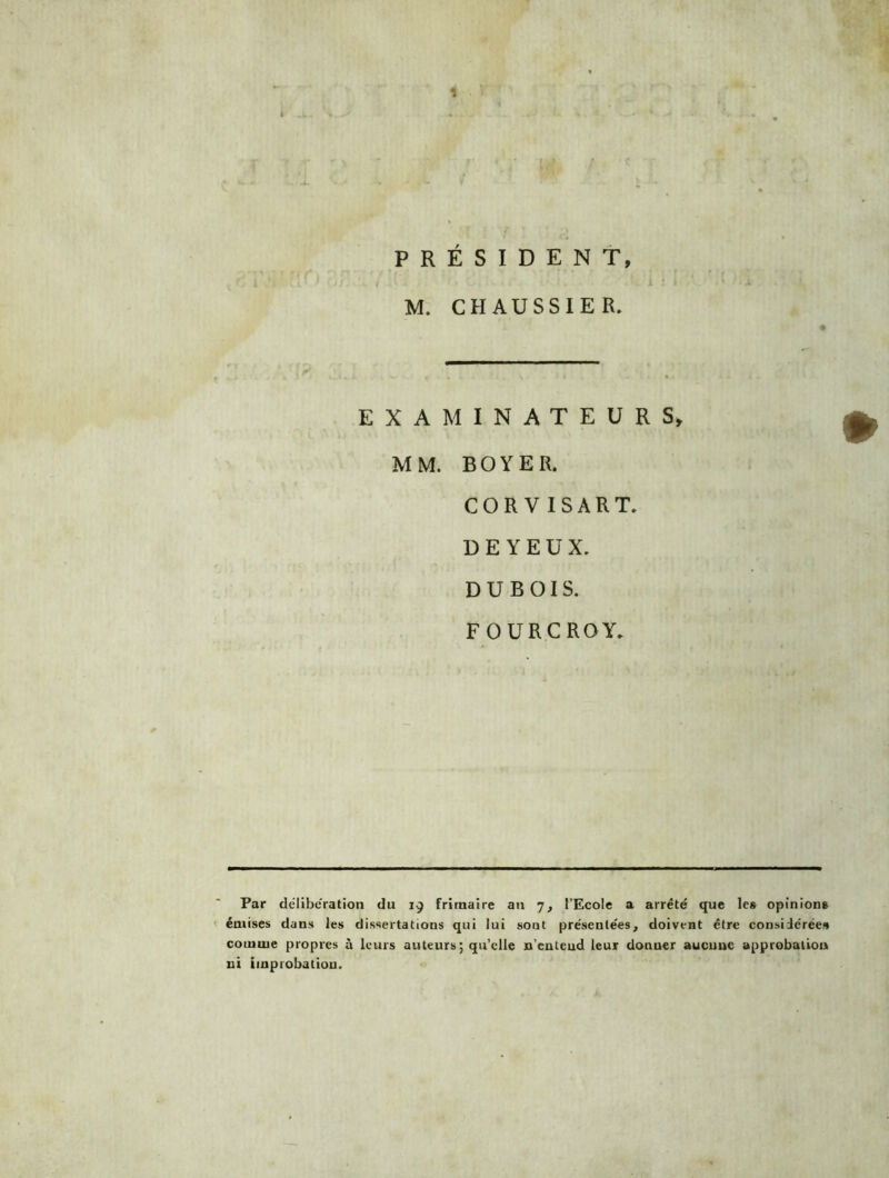 PRÉSIDENT M. CHAUSSIER. EXAMINATEURS, MM. BOYER. COR V ISART. D E Y E U X. DUBOIS. FOURCROY. Par deliberation du 19 frimaire an 7, l’Ecole a arrêté que les opinions émises dans les dissertations qui lui sont présentées, doivent être considérées comme propres à leurs auteurs; qu’elle n’entend leur donner aucune approbation ni improbation.