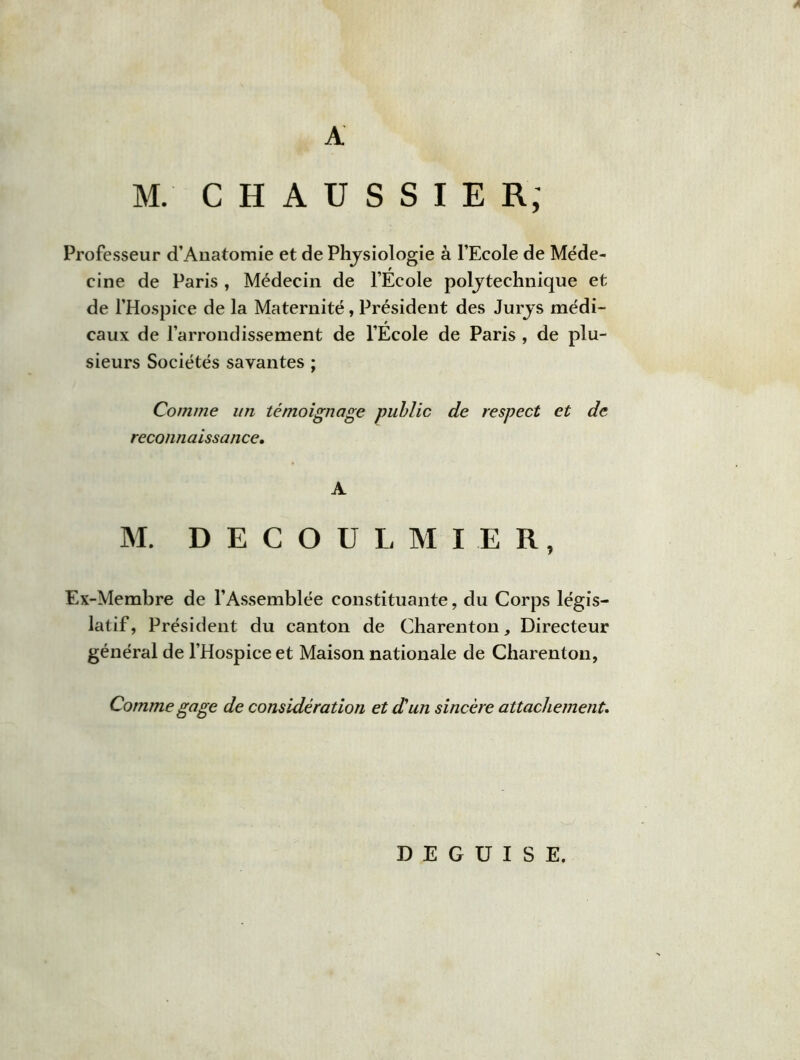 A M. C H A U S S I E R; Professeur d’Anatomie et de Physiologie à l’Ecole de Méde- cine de Paris , Médecin de l’Ecole polytechnique et de l’Hospice de la Maternité, Président des Jurys médi- caux de l’arrondissement de l’École de Paris , de plu- sieurs Sociétés savantes ; Comme un témoignage public de respect et de reconnaissance. A M. DECOULMIER, Ex-Membre de l’Assemblée constituante, du Corps légis- latif, Président du canton de Charenton, Directeur général de l’Hospice et Maison nationale de Charenton, Comme gage de considération et d'un sincère attachement. DEGUISE.