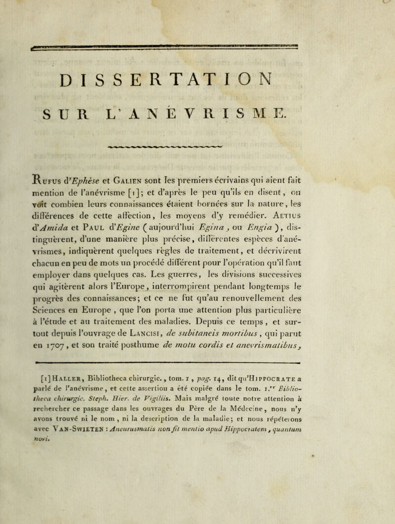 D I S S E R T AT I O N SUR L’ANEVRISME. Rufus d’Ephèse et Galien sont les premiers écrivains qui aient fart mention de l’anévrisme [i]; et d’après le peu qu’ils en disent, ou voit combien leurs connaissances étaient bornées sur la nature, les différences de cette affection, les moyens d’j remédier, Aetius d'Amida et Paul d'Egine (aujourd’hui Egina ou Engia ), dis- tinguèrent, d’une manière plus précise, differentes espèces d’ané- vrismes, indiquèrent quelques règles de traitement, et décrivirent chacun en peu de mots un procédé different pour l’opération qu’il faut employer dans quelques cas. Les guerres, les divisions successives qui agitèrent alors l’Europe, interrompirent pendant longtemps le progrès des connaissances; et ce ne fut qu’au renouvellement des Sciences en Europe , que l’on porta une attention plus particulière à l’étude et au traitement des maladies. Depuis ce temps , et sur- tout depuis l’ouvrage de Lancisf, de subitaneis mortibus , qui parut en 1707, et son traité posthume de molu cordis et anevrismatibus, [1] Haller, Bibliotheca chirurgie., tom. r , pag. 14, dit qti’HippocRATE a parlé de l’anévrisme, et cette assertion a été copiée dans le tom. 1. Biblio- theca chirurgie. Steph. Hier, de Vigiliis. Mais malgré toute notre attention à rechercher ce passage dans les ouvrages du Père de la Médecine, nous n’y avons trouvé ni le nom, ni la description de la maladie; et nous répéterons avec Van-SwieteN : Aneurusmalis non fil menlio apud Hippoctalem , quantum novi.