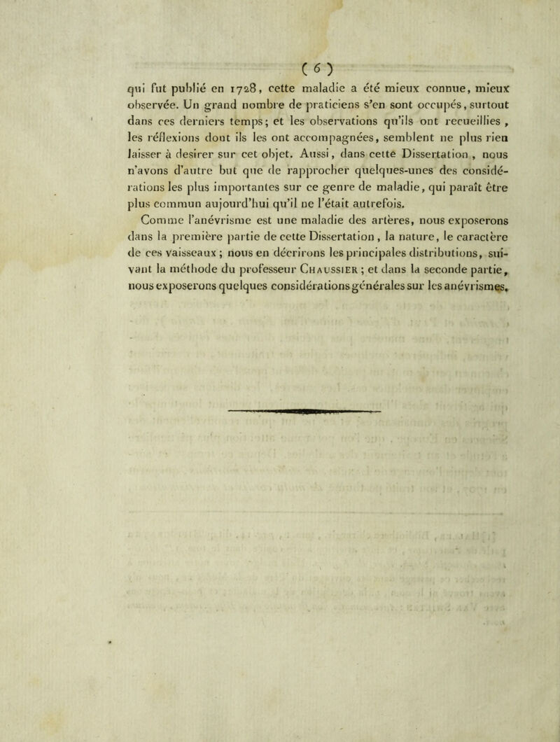 CO qvii fut publié en 1728, cette maladie a été mieux connue, mieux observée. Un grand nombre de praticiens s’en sont occupés, surtout dans ces derniers temps; et les observations qu’ils ont recueillies , les réflexions dout ils les ont accompagnées, semblent ne plus rien laisser à desirer sur cet objet. Aussi, dans cette Dissertation , nous n’avons d’autre but que de rapprocher quelques-unes des considé- rations les plus importantes sur ce genre de maladie, qui paraît être plus commun aujourd’hui qu’il ne l’était autrefois. Comme l’anévrisme est une maladie des artères, nous exposerons dans la première partie de cette Dissertation, la nature, le caractère de ces vaisseaux ; nous en décrirons les principales distributions, sui- vant la méthode du professeur Chaussier ; et dans la seconde partie, nous exposerons quelques considérations générales sur les anévrismes.