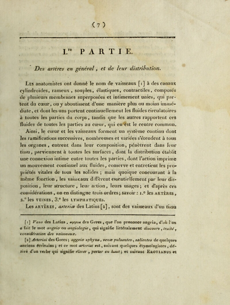 I.ro PARTI E. Des artères en général, et de leur distribution. Les anatomistes ont donné le nom de vaisseaux [i] à des canaux cylindroïdes, rameux , souples, élastiques, contractiles, composés de plusieurs membranes superposées et intimement unies, qui par- tent du cœur, ou y aboutissent d’une manière plus ou moins immé- diate, et dont les uns portent continuellement les fluides circulatoires à toutes les parties du corps, tandis que les autres rapportent ces fluides de toutes les parties au cœur, qui en est le centre commun. Ainsi, le cœur et les vaisseaux forment un système continu dont les ramifications successives, nombreuses et variées s’étendent à tous les organes , entrent dans leur composition, pénètrent dans leur tissu, parviennent à toutes les surfaces, dont la distribution établit une connexion intime entre toutes les parties, dont l’action imprime un mouvement continuel aux fluides, conserve et entretient les pro- priétés vitales de tous les solides ; mais quoique concourant à la même fonction , les vaisseaux diffèrent essentiellement par leur dis- position , leur structure, leur action, leurs usages; et d’après ces considérations , on en distingue trois ordres ; savoir : i.° les artères , s..0 les veines, 3.° les lymphatiques. Les artères, arteriœ des Latins [2] , sont des vaisseaux d’un tissu fi] Vasa des Latins , *yyu<* des Grecs , que l’on prononce angeia, d’où I on a fait le mot angeio ou angiologie, qui signifie littéralement discours , traitér considération des vaisseaux. [2] Arteriai des Grecs ; aggeia sphyza, vente puisantes, salientes de quelques anciens écrivains ; et ce mot arteriai est, suivant quelques étymologistes , dé- rivé d’un verbe qui signifie élever , porter en haut\ et suivant J&rotianus et