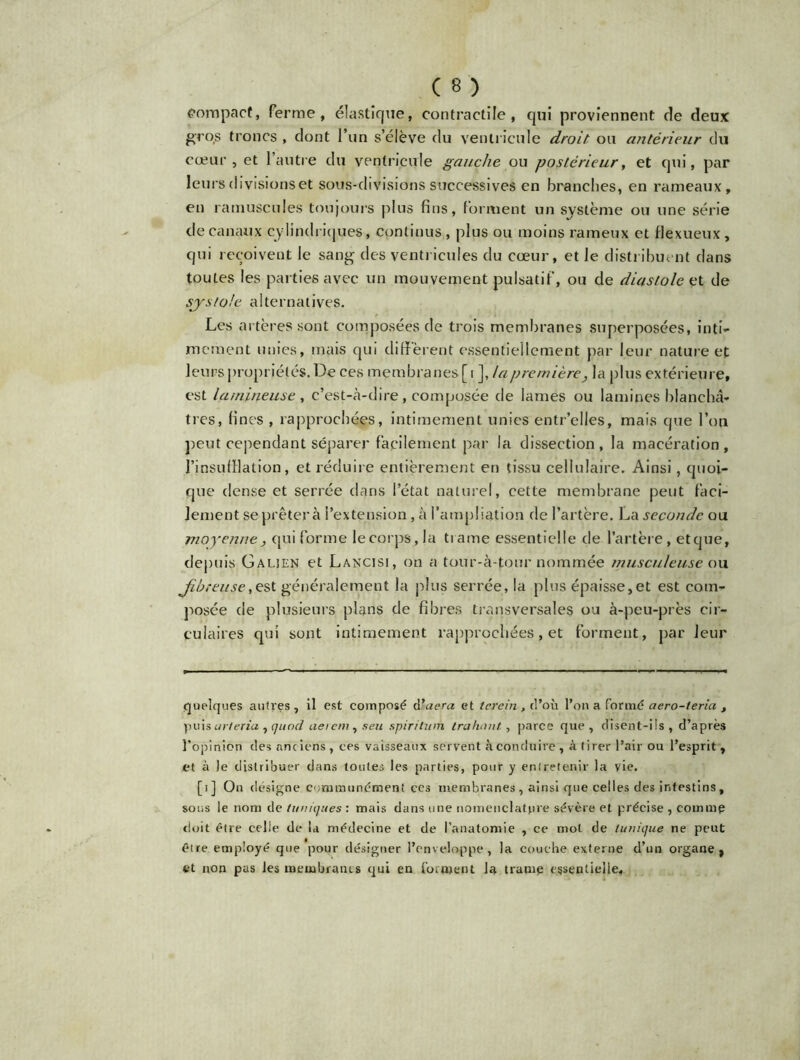 compact, ferme, élastique, contractile, qui proviennent de deux gro.s troncs , dont l’un s’élève du ventricule droit ou antérieur du cœur, et l’autre du ventricule gauche ou postérieur, et qui, par leurs divisions et sous-divisions successives en branches, en rameaux, en ramuscules toujours plus fins, forment un système ou une série de canaux cylindriques, continus, plus ou moins rarneux et flexueux, qui reçoivent le sang des ventricules du cœur, et le distribuent dans toutes les parties avec un mouvement pulsatif, ou de diastole et de systole alternatives. Les artères sont composées de trois membranes superposées, inti- mement unies, mais qui diffèrent essentiellement par leur nature et leurs propriétés. De ces membranes [i ], la première, la plus extérieure, est la mineuse, c’est-à-dire, composée de lames ou lamines blanchâ- tres, fines , rapprochées, intimement unies entr’elles, mais que l’on peut cependant séparer facilement par la dissection, la macération, l’insufflation, et réduire entièrement en tissu cellulaire. Ainsi, quoi- que dense et serrée dans l’état naturel, cette membrane peut faci- lement se prêter à l’extension, à l’ampliation de l’artère. La seconde ou moyenne, qui forme le corps., ja trame essentielle de l’artère, et que, depuis Galjen et Lancisi, on a tour-à-four nommée musculeuse ou fibreuse, est généralement la plus serrée, la plus épaisse,et est com- posée de plusieurs plans de fibres transversales ou à-peu-près cir- culaires qui sont intimement rapprochées, et forment, par leur quelques autres, il est composé d ’aera et tcrein , d’où l’on a formé aero-teria , puis uvtexiu , quod ne rem, s eu spiritum ira haut, parce que, disent-ils, d’après l’opinion des anciens , ces vaisseaux servent à conduire , à tirer l’air ou l’esprit , et à le distribuer dans toutes les parties, pour y entretenir la vie. [i] On désigne communément ces membranes, ainsi que celles des intestins, sous le nom de tuniques : mais dans une nomenclature sévère et précise , comme doit être celle de la médecine et de l’anatomie , ce mol de tunique ne peut être employé que pour désigner l’enveloppe, la couche externe d’un organe, et non pas les membranes qui en forment la trame essentielle.