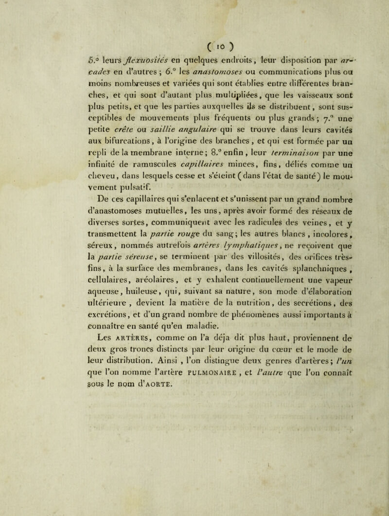 ô.° leurs Jlexuosilés en quelques endroits, leur disposition par ar- cades en d’autres ; 6° les anastomoses ou communications plus ou moins nombreuses et variées qui sont établies entre différentes bran- ches, et qui sont d’autant plus multipliées, que les vaisseaux sont plus petits, et que les parties auxquelles iis se distribuent, sont sus- ceptibles de mouvements plus fréquents ou plus grands ; 7.0 une petite crête ou saillie angulaire qui se trouve dans leurs cavités aux bifurcations, à l’origine des branches, et qui est formée par un repli de la membrane interne; 8.° enfin, leur terminaison par une infinité de ramuscules capillaires minces, fins, déliés comme un cheveu, dans lesquels cesse et s’éteint (dans l’état de santé) le mou- vement pulsatif. De ces capillaires qui s’enlacent et s’unissent par un grand nombre d’anastomoses mutuelles, les uns, après avoir formé des réseaux de diverses sortes, communiquent avec les radicules des veines, et y transmettent la partie rouge du sang; les autres blancs , incolores, séreux, nommés autrefois artères lymphatiques t ne reçoivent que la partie séreuse, se terminent par des villosités, des orifices très- fins, à la surface des membranes, dans les cavités splanchniques , cellulaires, aréolaires, et y exhalent continuellement une vapeur aqueuse, huileuse, qui, suivant sa nature, son mode d’élaboration ultérieure , devient la matière de la nutrition, des secrétions, des excrétions, et d’un grand nombre de phénomènes aussi importants à connaître en santé qu’en maladie. Les artères, comme on l’a déjà dit plus haut, proviennent de deux gros troncs distincts par leur origine du coeur et le mode de leur distribution. Ainsi , l’on distingue deux genres d’artères; l'un que l’on nomme l’artère pulmonaire , et Vautre que l’on connaît sous le nom cI’aorte.