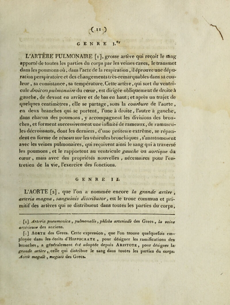 ■oo GENRE I.*r L’ARTÈRE PULMONAIRE [i], grosse artère qui reçoit le sang apporté de toutes les parties du corps par les veines caves, le transmet dans les poumons où, dans l’acte de la respiration, il éprouve une dépu- ration perspiratoire et des changements très-remarquables dans sa cou- leur , sa consistance, sa température. Cette artère, qui sort du ventri- cule droit ou pulmonaire du cœur, est dirigée obliquement de droite à gauche, de devant en arrière et de bas en haut; et après un trajet de quelques centimètres, elle se partage, sous la courbure de l’aorte , en deux branches qui se portent, l’une à droite, l’autre à gauche, dans chacun des poumons ,y accompagnent les divisions des bron- ches, et forment successivement une infinité de rameaux, de ramuscu- lesdécroissants, dont les derniers, d’une petitesse extrême, se répan- dent en forme de réseau sur les vésicules bronchiques , s’anastomosent avec les veines pulmonaires, qui reçoivent ainsi le sang qui a traversé les poumons , et le rapportent au ventricule gauche ou aortujue du cœur, mais avec des propriétés nouvelles , nécessaires pour l’en- tretien de la vie, l’exercice des fonctions. GENRE II. L’AORTE [i] , que l’on a nommée encore la grande artère , arteria magna, sanguinis distribuer, est le tronc commun et pri- mitif des artères qui se distribuent dans toutes les parties du corps, [1J Arteria pneumonica, pulmonalis, phlebs arteriodè des Grecs, la veine artérieuse des anciens. [:] Aorte des Grecs. Cette expression, que l’on trouve quelquefois em- ployée dans les écrits d’HipPOCRATE , pour désigner les ramifications des bronches, a généralement été adoptée depuis Aristote, pour désigner la; grande artère, celle qui distribue le sang dans toutes les parties du corps.- Aorte megalè , megistè des Grecs.