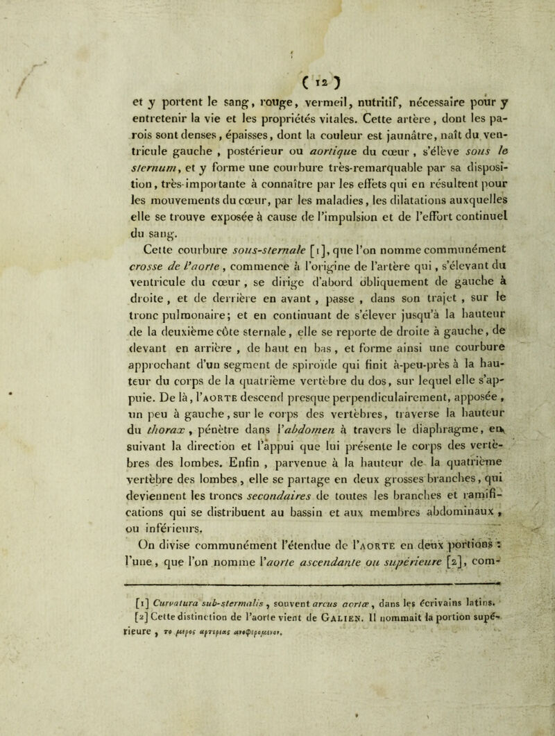 ( »o et y portent le sang, rouge, vermeil, nutritif, nécessaire pour y entretenir la vie et les propriétés vitales. Cette artère, dont les pa- rois sont denses, épaisses, dont la couleur est jaunâtre, naît du ven- tricule gauche , postérieur ou aortique du cœur , s’élève sous le sternumy et y forme une courbure très-remarquable par sa disposi- tion, très importante à connaître par les effets qui en résultent pour les mouvements du cœur, par les maladies, les dilatations auxquelles elle se trouve exposée à cause de l’impulsion et de l’effort continuel du sang. Cette courbure sous-sternale [i], que l’on nomme communément crosse de l’aorte , commence à l’origine de l’artère qui, s’élevant du ventricule du cœur , se dirige d’abord obliquement de gauche à droite , et de derrière en avant , passe , dans son trajet , sur le tronc pulmonaire; et en continuant de s’élever jusqu’à la hauteur de la deuxième côte sternale, elle se reporte de droite à gauche, de devant en arrière , de haut en bas, et forme ainsi une courbure approchant d’un segment de spiroïde qui finit à-peu-près à la hau- teur du corps de la quatrième vertèbre du dos, sur lequel elle s’ap- puie. De là, I’aorte descend presque perpendiculairement, apposée , un peu à gauche, sur le corps des vertèbres, traverse la hauteur du thorax , pénètre dans Y abdomen à travers le diaphragme, erv suivant la direction et l’appui que lui présente le corps des vertè- bres des lombes. Enfin , parvenue à la hauteur de la quatrième vertèbre des lombes, elle se partage en deux grosses branches, qui deviennent les troncs secondaires de toutes les branches et ramifi- cations qui se distribuent au bassin et aux membres abdominaux , ou inférieurs. On divise communément l’étendue de I’aorte en deux portions * l’une, que l’on nomme Y aorte ascendante ou supérieure [2], com- [1] CuTvatura sub-$termalis , souvent arcus aonœ, dans les écrivains latins. [2] Cette distinction de l’aorte vient de Galien. 11 nommait la portion supé- rieure , TO ftffOS UfTifia; uttÇlifOfttrtt.