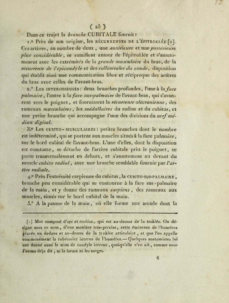 ( *5) Dans ce trajet la branche CUBITALE fournit: i.° Près de son origine, les récurrentes de l’épitroklée [i}. Ces artères, au nombre de deux , une antérieure et une postérieure plus considérable y se ramifient autour de l’épitroklée et s’anasto- mosent avec les extrémités de la grande musculaire du bras, de la récurrente de l'épicondyle et des collatérales du coude, disposition qui établit ainsi une communication libre et réciproque des artères du bras avec celles de l’avant-bras. 2.0 Les interosseuses: deux branches profondes, l’une à 1 a face palmaire, l’autre à la face sus-palmaire de l’avant-bras, qui s’avan- cent vers le poignet, et fournissent la récurrente olécranienne, des rameaux musculaires, les médullaires du radius et du cubitus, et une petite branche oui accompagne l’une des divisions du nerf mé- dian digital. 3.° Les cubito-musculaires : petites branches dont le nombre est indéterminé, qui se portent aux muscles situés à la face palmaire, Sur le bord cubital de l’avant-bras. L’une d’elles, dont la disposition est constante, se détache de l’artère cubitale près le poignet, se porte transversalement en dehors, et s’anastomose au devant du muscle cubito radial, avec une branche semblable fournie par l’ar- tère radiale. 4.0 Près l’extrémité carpienne du cubitus , la cubito-sus-palmaire , bl anche peu considérable qui se contourne à la face sus-palmaire de la main, et y donne des rameaux carpiens, des rameaux aux muscles, situés sur le bord cubital de la main. 5.° A la paume de la main, où elle forme une arcade dont la [i] Mot composé d’epi ettroklea, qui est au-dessus de la troklée. On dé- signe sous ce nom, d’une manière très-précise, cette éminence de l’humérus placée en dedans et au-dessus de la troklée articulaire , et que l’on appelle communément la tubérosité interne de l’humérus. — Quelques anatomistes lui ont donné aussi le nom de condyle interne , quoiqu’elle n’en ait, comme nous l’avons déjà dit , ni la forme ni les usages.