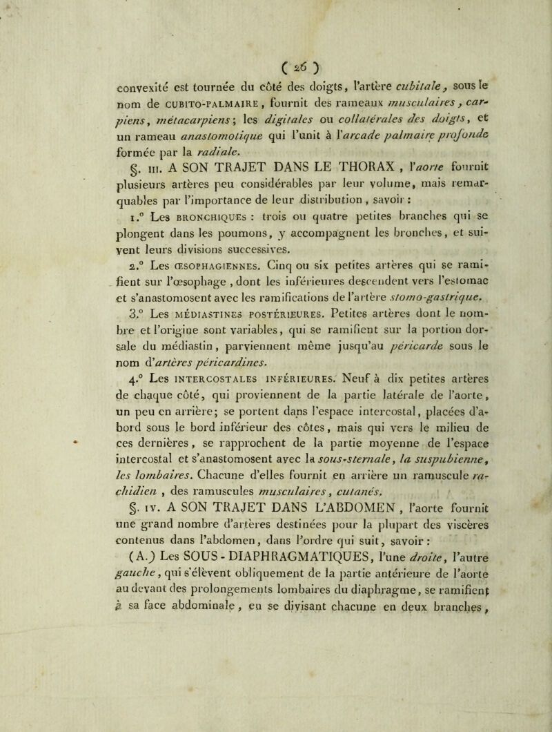 c*o convexité est tournée du coté des doigts, l’artère cubitale, sous ïe nom de cubito-palmaire , fournit des rameaux musculaires , car* piens, métacarpiens ; les digitales ou collatérales des doigts, et un rameau anastomotique qui l’unit à Xarcade palmaire profonde formée par la radiale. §. m. A SON TRAJET DANS LE THORAX , Xaorte fournit plusieurs artères peu considérables par leur volume, mais remar- quables par l’importance de leur distribution , savoir : i.° Les bronchiques : trois ou quatre petites branches qui se plongent dans les poumons, y accompagnent les bronches, et sui- vent leurs divisions successives. 2,.° Les œsophagiennes. Cinq ou six petites artères qui se rami- fient sur l’œsophage , dont les inférieures descendent vers l’esiotnac et s’anastomosent avec les ramifications de l’artère stomo-gastrique. 3.° Les médiastines postérieures. Petites artères dont le nom- bre et l’origine sont variables, qui se ramifient sur la portion dor- sale du médiaslin, parviennent meme jusqu’au péricarde sous le nom A'artères péricardines. 4.0 Les intercostales inférieures. Neuf à dix petites artères de chaque côté, qui proviennent de la partie latérale de l’aorte, un peu en arrière; se portent dans l'espace intercostal, placées d’a- bord sous le bord inférieur des côtes, mais qui vers le milieu de ces dernières, se rapprochent de la partie moyenne de l’espace intercostal et s’anastomosent avec la sousrsternale, la suspubienne# les lombaires. Chacune d’elles fournit en arrière un ramuscule ra- cliidien , des ramuscules musculaires, cutanés, §. IV. A SON TRAJET DANS L’ABDOMEN , l’aorte fournit une grand nombre d’artères destinées pour la plupart des viscères contenus dans l’abdomen, dans l’ordre qui suit, savoir: (A.) Les SOUS-DIAPHRAGMATIQUES, l’une droite, l’autre gauche, qui s’élèvent obliquement de la partie antérieure de l’aorte au devant des prolongements lombaires du diaphragme, se ramifient à sa face abdominale, en se divisant chacune en deux branches,