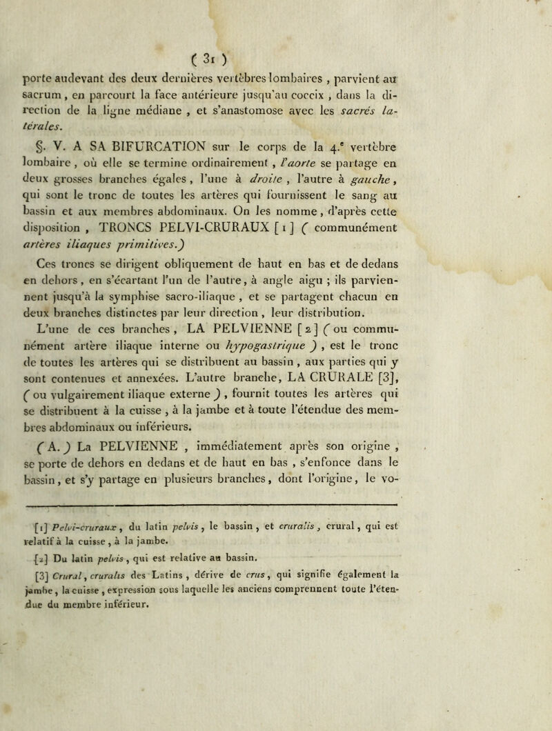 porte audevant des deux dernières vertèbres lombaires , parvient au sacrum, en parcourt la face antérieure jusqu’au coccix , dans la di- rection de la ligne médiane , et s’anastomose avec les sacrés la- térales. §. V. A SA BIFURCATION sur le corps de la 4.® vertèbre lombaire , où elle se termine ordinairement , l'aorte se partage en deux grosses branches égales , l’une à droite , l’autre à gauche, qui sont le tronc de toutes les artères qui fournissent le sang au bassin et aux membres abdominaux. On les nomme, d’après cette disposition , TRONCS PELYI-CRURAUX [ 1 ] ( communément artères iliaques primitives.) Ces troncs se dirigent obliquement de haut en bas et de dedans en dehors, en s’écartant l’un de l’autre, à angle aigu ; ils parvien- nent jusqu’à la symphise sacro-iliaque , et se partagent chacun en deux branches distinctes par leur direction , leur distribution. L’une de ces branches, LA PELVIENNE [2] (ou commu- nément artère iliaque interne ou hypogastrique ) , est le tronc de toutes les artères qui se distribuent au bassin , aux parties qui y sont contenues et annexées. L’autre branche, LA CRURALE [3], ( ou vulgairement iliaque externe ) , fournit toutes les artères qui se distribuent à la cuisse , à la jambe et à toute l’étendue des mem- bres abdominaux ou inférieurs. ( A.) La PELVIENNE , immédiatement après son origine , se porte de dehors en dedans et de haut en bas , s’enfonce dans le bassin, et s’y partage en plusieurs branches, dont l’origine, le vo- [1] P eh>i-cruraux, du latin pelvis, le bassin, et crurcilis , crural, qui est relatif à la cuisse , à la jambe. [2] Du latin pehis, qui est relative au bassin. [3] Crural, crurahs des Latins, dérive de crus, qui signifie également la jambe, la cuisse , expression sous laquelle les anciens comprennent toute l'éten- due du membre inférieur.