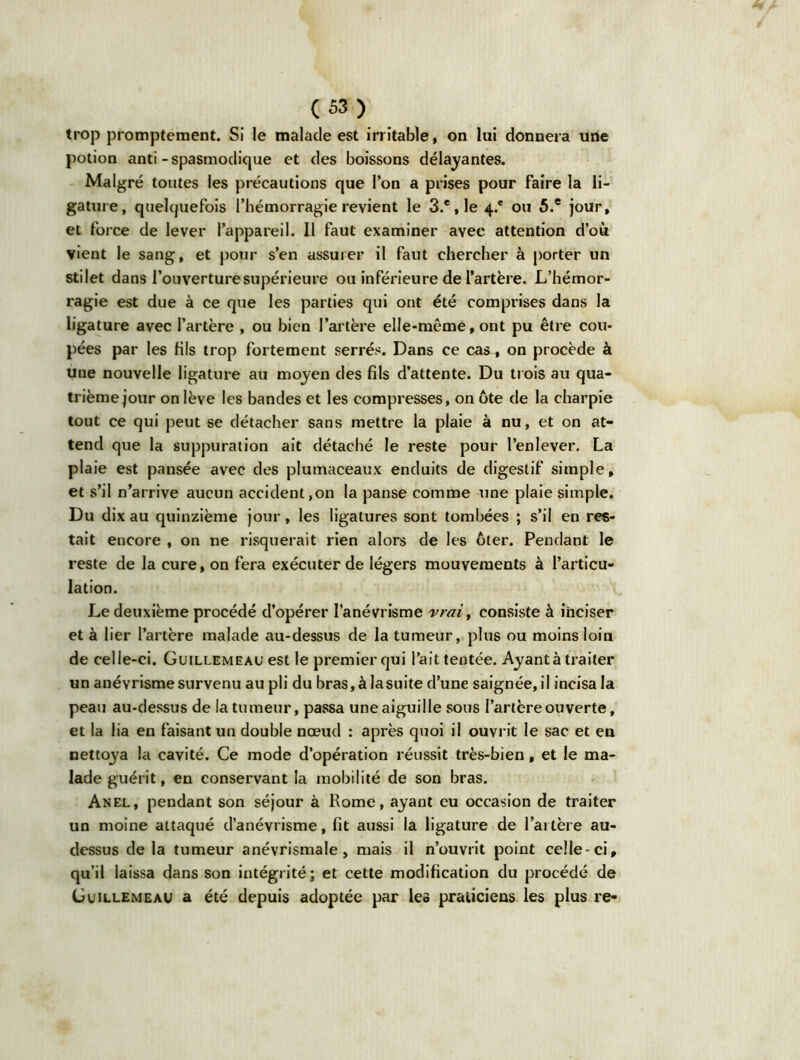 trop promptement. Si le malade est irritable, on lui donnera une potion anti-spasmodique et des boissons délayantes. Malgré toutes les précautions que l’on a prises pour faire la li- gature, quelquefois l’hémorragie revient le 3.e, le 4* ou 5.e jour, et force de lever l’appareil. Il faut examiner avec attention d’où vient le sang, et pour s’en assurer il faut chercher à porter un stilet dans l’ouverture supérieure ou inférieure de l’artère. L’hémor- ragie est due à ce que les parties qui ont été comprises dans la ligature avec l’artère , ou bien l’artère elle-même, ont pu être cou- pées par les fils trop fortement serrés. Dans ce cas, on procède à une nouvelle ligature au moyen des fils d’attente. Du trois au qua- trième jour on lève les bandes et les compresses, on ôte de la charpie tout ce qui peut se détacher sans mettre la plaie à nu, et on at- tend que la suppuration ait détaché le reste pour l’enlever. La plaie est pansée avec des plumaceaux enduits de digestif simple, et s’il n’arrive aucun accident ,on la panse comme une plaie simple. Du dix au quinzième jour, les ligatures sont tombées ; s’il en res- tait encore , on ne risquerait rien alors de les ôter. Pendant le reste de la cure, on fera exécuter de légers mouvements à l’articu- lation. Le deuxième procédé d’opérer l’anévrisme vrai, consiste à inciser et à lier l’artère malade au-dessus de la tumeur, plus ou moins loin de celle-ci. Guillemeau est le premier qui l’ait tentée. Ayant à traiter un anévrisme survenu au pli du bras, à la suite d’une saignée, il incisa la peau au-dessus de la tumeur, passa une aiguille sous l’artère ouverte, et la lia en faisant un double nœud : après quoi il ouvrit le sac et en nettoya la cavité. Ce mode d’opération réussit très-bien, et le ma- lade guérit, en conservant la mobilité de son bras. Anel, pendant son séjour à Rome, ayant eu occasion de traiter un moine attaqué d’anévrisme, fit aussi la ligature de l’artère au- dessus delà tumeur anévrismale, mais il n’ouvrit point celle-ci, qu’il laissa dans son intégrité; et cette modification du procédé de Guillemeau a été depuis adoptée par leô praticiens les plus re-