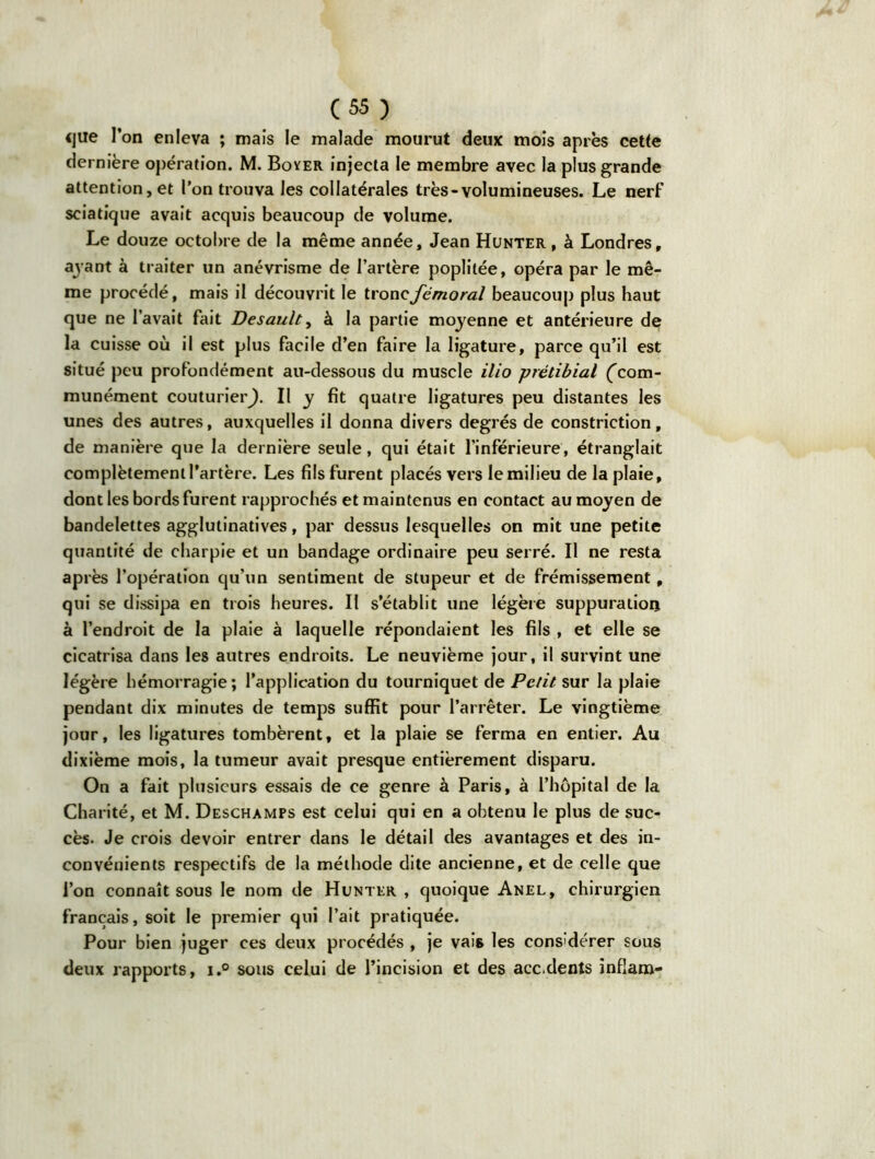 <jue l’on enleva ; mais le malade mourut deux mois après cette dernière opération. M. Boyer injecta le membre avec la plus grande attention, et l’on trouva les collatérales très-volumineuses. Le nerf sciatique avait acquis beaucoup de volume. Le douze octobre de la même année, Jean Hunter , à Londres, ayant à traiter un anévrisme de l’artère poplitée, opéra par le mê- me procédé, mais il découvrit le tronc fémoral beaucoup plus haut que ne l’avait fait Desault, à la partie moyenne et antérieure de la cuisse où il est plus facile d’en faire la ligature, parce qu’il est situé peu profondément au-dessous du muscle ilio prétibial ('com- munément couturier^). Il y fit quatre ligatures peu distantes les unes des autres, auxquelles il donna divers degrés de constriction, de manière que la dernière seule, qui était l’inférieure, étranglait complètement l’artère. Les fils furent placés vers le milieu de la plaie, dont les bords furent rapprochés et maintenus en contact au moyen de bandelettes agglutinatives, par dessus lesquelles on mit une petite quantité de charpie et un bandage ordinaire peu serré. Il ne resta après l’opération qu’un sentiment de stupeur et de frémissement, qui se dissipa en trois heures. Il s’établit une légère suppuration à l’endroit de la plaie à laquelle répondaient les fils , et elle se cicatrisa dans les autres endroits. Le neuvième jour, il survint une légère hémorragie; l’application du tourniquet de Petit sur la plaie pendant dix minutes de temps suffit pour l’arrêter. Le vingtième jour, les ligatures tombèrent, et la plaie se ferma en entier. Au dixième mois, la tumeur avait presque entièrement disparu. On a fait plusieurs essais de ce genre à Paris, à l’hôpital de la Charité, et M. Deschamps est celui qui en a obtenu le plus de suc- cès. Je crois devoir entrer dans le détail des avantages et des in- convénients respectifs de la méthode dite ancienne, et de celle que l’on connaît sous le nom de Hunter , quoique Anel, chirurgien français, soit le premier qui l’ait pratiquée. Pour bien juger ces deux procédés , je vais les considérer sous deux rapports, i.° sous celui de l’incision et des acc.dents infîam-