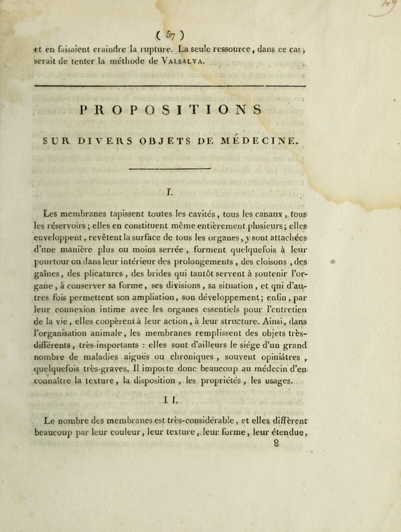 et en faisaient craindre la rupture. La seule ressource, dans ce cas, sciait de tenter la méthode de Valsalva. PROPOSITIONS SLR DIVERS OBJETS DE MEDECINE. I. Les membranes tapissent toutes les cavités, tous les canaux , tous les réservoirs; elles en constituent même entièrement plusieurs; elles enveloppent r revêtent la surface de tous les organes, y sont attachées d’une manière plus ou moins serrée , forment quelquefois à leur pourtour ou dans leur intérieur des prolongements, des cloisons , des gaines, des plicatures , des brides qui tantôt servent à soutenir l’or- gane , à conserver sa forme, ses divisions, sa situation , et qui d’au- tres fois permettent son ampliation, son développement; enfin, par leur connexion intime avec les organes essentiels pour l’entretien de la vie, elles coopèrent à leur action , à leur structure. Ainsi, dans l'organisation animale, les membranes remplissent des objets très- différents, très-importants : elles sont d’ailleurs le siège d’un grand nombre de maladies aiguës ou chroniques , souvent opiniâtres , quelquefois très-graves. Il importe donc beaucoup au médecin d’en connaître la texture, la disposition , les propriétés , les usages. I L Le nombre des membranes est très-considérable, et elles diffèrent beaucoup par leur couleur, leur texture,.leur forme, leur étendue, 8